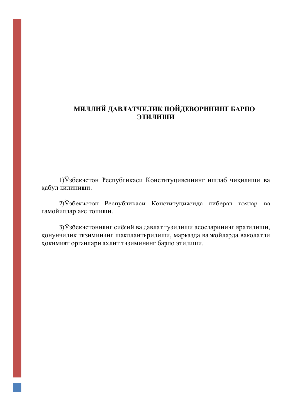  
 
 
 
 
 
 
 
 
 
МИЛЛИЙ ДАВЛАТЧИЛИК ПОЙДЕВОРИНИНГ БАРПО 
ЭТИЛИШИ 
 
 
 
 
 
 
 
1)Ўзбекистон Республикаси Конституциясининг ишлаб чиқилиши ва 
қабул қилиниши.  
 
2)Ўзбекистон Республикаси Конституциясида либерал ғоялар ва 
тамойиллар акс топиши. 
 
3)Ўзбекистоннинг сиёсий ва давлат тузилиши асосларининг яратилиши, 
қонунчилик тизимининг шакллантирилиши, марказда ва жойларда ваколатли 
ҳокимият органлари яхлит тизимининг барпо этилиши.  
 
 
 
 
 
 
 
 
 
 
 
 
 
 
 
 
 
