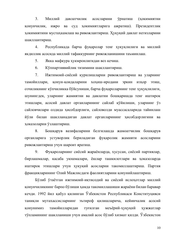 10 
 
3. 
Миллий 
давлатчилик 
асосларини 
ўрнатиш 
(ҳокимиятни 
қонунчилик, ижро ва суд ҳокимиятларига ажратиш). Президентлик 
ҳокимиятини мустаҳкамлаш ва ривожлантириш. Ҳуқуқий давлат негизларини 
шакллантириш. 
4. 
Республикада барча фуқаролар тенг ҳуқуқлилиги ва миллий 
якдиллик асосида миллий тафаккурнинг ривожланишини таъминлаш. 
5. 
Якка мафкура ҳукмронлигидан воз кечиш. 
6. 
Кўппартиявийлик тизимини шакллантириш. 
7. 
Ижтимоий-сиёсий қурилишларни ривожлантириш ва уларнинг 
тамойиллари, қонун-қоидаларини хоҳиш-иродани эркин изҳор этиш, 
озчиликнинг кўпчиликка бўйсуниши, барча фуқароларнинг тенг ҳуқуқлилиги, 
шунингдек, уларнинг жамиятни ва давлатни бошқаришда тенг иштирок 
этишлари, асосий давлат органларининг сайлаб қўйилиши, уларнинг ўз 
сайловчилари олдида ҳисобдорлиги, сайловолди муассасаларида тайинлаш 
йўли билан шаклланадиган давлат органларининг ҳисобдорлигини ва 
ҳоказоларни ўзлаштириш. 
8. 
Бошқарув вазифаларини белгилашда жамоатчилик бошқарув 
органларига устуворлик бериладиган фуқаролик жамияти асосларини 
ривожлантириш учун шароит яратиш. 
9. 
Фуқароларнинг сиёсий жараёнларда, хусусан, сиёсий партиялар, 
бирлашмалар, касаба уюшмалари, ёшлар ташкилотлари ва ҳоказоларда 
иштирок этишлари учун ҳуқуқий асосларни такомиллаштириш. Партия 
фракцияларининг Олий Мажлисдаги фаолиятларини қонунийлаштириш. 
Бўлиб ўтаётган ижтимоий-иқтисодий ва сиёсий ислоҳотлар миллий 
қонунчиликнинг барпо бўлиши ҳамда такомиллашиши жараёни билан баравар 
кечди. 1992 йил қабул қилинган Ўзбекистон Республикаси Конституцияси 
таниқли мутахассисларнинг эътироф қилишларича, кейинчалик асосий 
қонунимиз 
тамойилларидан 
туғилган 
меъёрий-ҳуқуқий 
ҳужжатлар 
тўпламининг шаклланиши учун амалий асос бўлиб хизмат қилди. Ўзбекистон 
