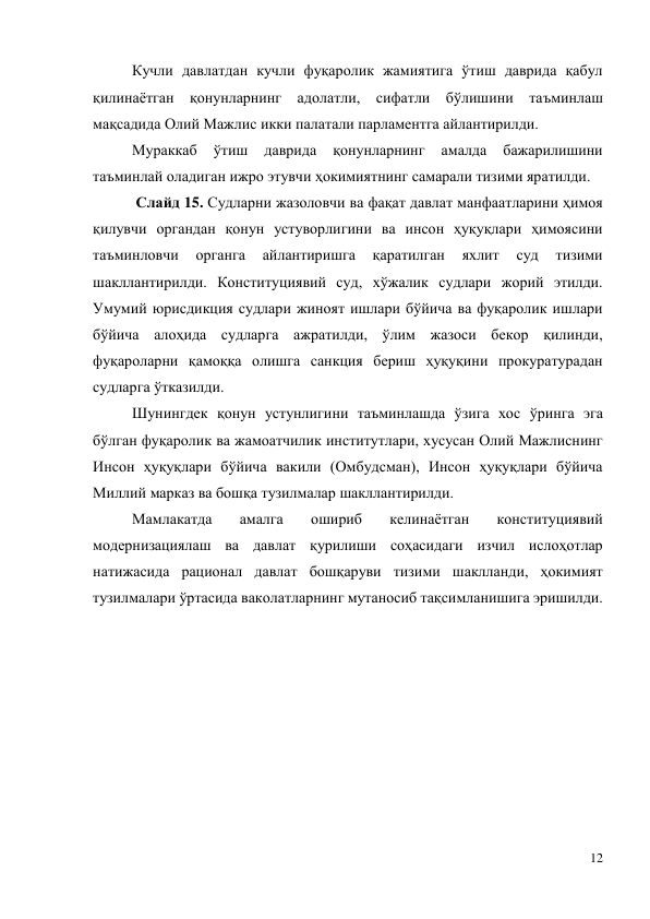 12 
 
Кучли давлатдан кучли фуқаролик жамиятига ўтиш даврида қабул 
қилинаётган қонунларнинг адолатли, сифатли бўлишини таъминлаш 
мақсадида Олий Мажлис икки палатали парламентга айлантирилди.  
Мураккаб 
ўтиш 
даврида 
қонунларнинг 
амалда 
бажарилишини 
таъминлай оладиган ижро этувчи ҳокимиятнинг самарали тизими яратилди.  
 Слайд 15. Судларни жазоловчи ва фақат давлат манфаатларини ҳимоя 
қилувчи органдан қонун устуворлигини ва инсон ҳуқуқлари ҳимоясини 
таъминловчи 
органга 
айлантиришга 
қаратилган 
яхлит 
суд 
тизими 
шакллантирилди. Конституциявий суд, хўжалик судлари жорий этилди. 
Умумий юрисдикция судлари жиноят ишлари бўйича ва фуқаролик ишлари 
бўйича алоҳида судларга ажратилди, ўлим жазоси бекор қилинди, 
фуқароларни қамоққа олишга санкция бериш ҳуқуқини прокуратурадан 
судларга ўтказилди.  
Шунингдек қонун устунлигини таъминлашда ўзига хос ўринга эга 
бўлган фуқаролик ва жамоатчилик институтлари, хусусан Олий Мажлиснинг 
Инсон ҳуқуқлари бўйича вакили (Омбудсман), Инсон ҳуқуқлари бўйича 
Миллий марказ ва бошқа тузилмалар шакллантирилди.  
Мамлакатда 
амалга 
ошириб 
келинаётган 
конституциявий 
модернизациялаш ва давлат қурилиши соҳасидаги изчил ислоҳотлар 
натижасида рационал давлат бошқаруви тизими шаклланди, ҳокимият 
тузилмалари ўртасида ваколатларнинг мутаносиб тақсимланишига эришилди.  
 
