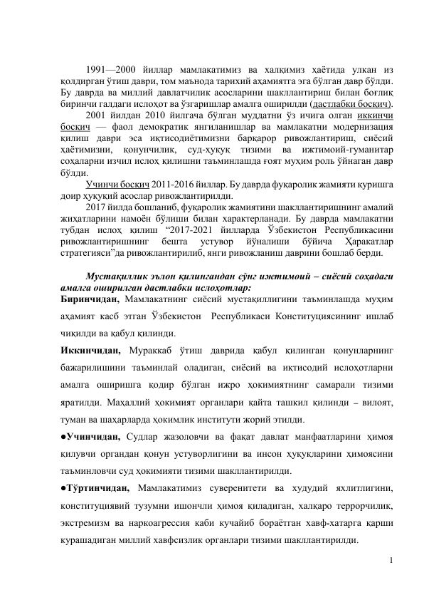 1 
 
 
 
1991—2000 йиллар мамлакатимиз ва халқимиз ҳаётида улкан из 
қолдирган ўтиш даври, том маънода тарихий аҳамиятга эга бўлган давр бўлди. 
Бу даврда ва миллий давлатчилик асосларини шакллантириш билан боғлиқ 
биринчи галдаги ислоҳот ва ўзгаришлар амалга оширилди (дастлабки босқич). 
2001 йилдан 2010 йилгача бўлган муддатни ўз ичига олган иккинчи 
босқич — фаол демократик янгиланишлар ва мамлакатни модернизация 
қилиш даври эса иқтисодиётимизни барқарор ривожлантириш, сиёсий 
ҳаётимизни, 
қонунчилик, 
суд-ҳуқуқ 
тизими 
ва 
ижтимоий-гуманитар 
соҳаларни изчил ислоҳ қилишни таъминлашда ғоят муҳим роль ўйнаган давр 
бўлди. 
Учинчи босқич 2011-2016 йиллар. Бу даврда фуқаролик жамияти қуришга 
доир ҳуқуқий асослар ривожлантирилди. 
2017 йилда бошланиб, фуқаролик жамиятини шакллантиришнинг амалий 
жиҳатларини намоён бўлиши билан характерланади. Бу даврда мамлакатни 
тубдан ислоҳ қилиш “2017-2021 йилларда Ўзбекистон Республикасини 
ривожлантиришнинг 
бешта 
устувор 
йўналиши 
бўйича 
Ҳаракатлар 
стратегияси”да ривожлантирилиб, янги ривожланиш даврини бошлаб берди.  
 
Мустақиллик эълон қилингандан сўнг ижтимоий – сиёсий соҳадаги 
амалга оширилган дастлабки ислоҳотлар: 
Биринчидан, Мамлакатнинг сиёсий мустақиллигини таъминлашда муҳим 
аҳамият касб этган Ўзбекистон  Республикаси Конституциясининг ишлаб 
чиқилди ва қабул қилинди.  
Иккинчидан, Мураккаб ўтиш даврида қабул қилинган қонунларнинг 
бажарилишини таъминлай оладиган, сиёсий ва иқтисодий ислоҳотларни 
амалга оширишга қодир бўлган ижро ҳокимиятнинг самарали тизими 
яратилди. Маҳаллий ҳокимият органлари қайта ташкил қилинди – вилоят, 
туман ва шаҳарларда ҳокимлик институти жорий этилди. 
Учинчидан, Судлар жазоловчи ва фақат давлат манфаатларини ҳимоя 
қилувчи органдан қонун устуворлигини ва инсон ҳуқуқларини ҳимоясини 
таъминловчи суд ҳокимияти тизими шакллантирилди. 
Тўртинчидан, Мамлакатимиз суверенитети ва худудий яхлитлигини, 
конституциявий тузумни ишончли ҳимоя қиладиган, халқаро террорчилик, 
экстремизм ва наркоагрессия каби кучайиб бораётган хавф-хатарга қарши 
курашадиган миллий хавфсизлик органлари тизими шакллантирилди. 
