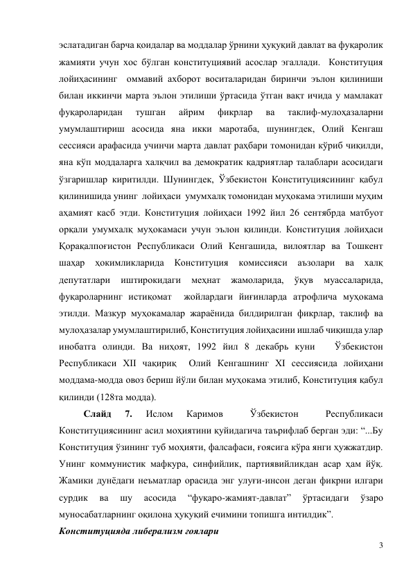 3 
 
эслатадиган барча қоидалар ва моддалар ўрнини ҳуқуқий давлат ва фуқаролик 
жамияти учун хос бўлган конституциявий асослар эгаллади.  Конституция 
лойиҳасининг  оммавий ахборот воситаларидан биринчи эълон қилиниши 
билан иккинчи марта эълон этилиши ўртасида ўтган вақт ичида у мамлакат 
фуқароларидан 
тушган 
айрим 
фикрлар 
ва 
таклиф-мулоҳазаларни 
умумлаштириш асосида яна икки маротаба, шунингдек, Олий Кенгаш 
сессияси арафасида учинчи марта давлат раҳбари томонидан кўриб чиқилди, 
яна кўп моддаларга халқчил ва демократик қадриятлар талаблари асосидаги 
ўзгаришлар киритилди. Шунингдек, Ўзбекистон Конституциясининг қабул 
қилинишида унинг  лойиҳаси  умумхалқ томонидан муҳокама этилиши муҳим 
аҳамият касб этди. Конституция лойиҳаси 1992 йил 26 сентябрда матбуот 
орқали умумхалқ муҳокамаси учун эълон қилинди. Конституция лойиҳаси 
Қорақалпоғистон Республикаси Олий Кенгашида, вилоятлар ва Тошкент 
шаҳар 
ҳокимликларида 
Конституция 
комиссияси аъзолари 
ва халқ 
депутатлари 
иштирокидаги 
меҳнат 
жамоларида, 
ўқув 
муассаларида, 
фуқароларнинг истиқомат  жойлардаги йиғинларда атрофлича муҳокама 
этилди. Мазкур муҳокамалар жараёнида билдирилган фикрлар, таклиф ва 
мулоҳазалар умумлаштирилиб, Конституция лойиҳасини ишлаб чиқишда улар 
инобатга олинди. Ва ниҳоят, 1992 йил 8 декабрь куни   Ўзбекистон  
Республикаси XII чақириқ  Олий Кенгашнинг XI сессиясида лойиҳани 
моддама-модда овоз бериш йўли билан муҳокама этилиб, Конституция қабул 
қилинди (128та модда). 
Слайд 
7. 
Ислом 
Каримов 
 
Ўзбекистон 
 
Республикаси   
Конституциясининг асил моҳиятини қуйидагича таърифлаб берган эди: “...Бу 
Конституция ўзининг туб моҳияти, фалсафаси, ғоясига кўра янги ҳужжатдир. 
Унинг коммунистик мафкура, синфийлик, партиявийликдан асар ҳам йўқ. 
Жамики дунёдаги неъматлар орасида энг улуғи-инсон деган фикрни илгари 
сурдик 
ва 
шу 
асосида 
“фуқаро-жамият-давлат” 
ўртасидаги 
ўзаро 
муносабатларнинг оқилона ҳуқуқий ечимини топишга интилдик”. 
Конституцияда либерализм ғоялари  
