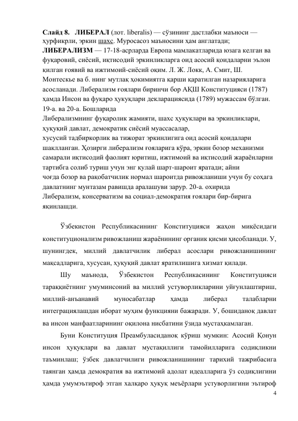 4 
 
Слайд 8.   ЛИБЕРАЛ (лот. liberalis) — сўзининг дастлабки маъноси — 
ҳурфикрли, эркин шахс. Муросасоз маъносини ҳам англатади; 
ЛИБЕРАЛИЗМ — 17-18-асрларда Европа мамлакатларида юзага келган ва 
фуқаровий, сиёсий, иқтисодий эркинликларга оид асосий қоидаларни эълон 
қилган ғоявий ва ижтимоий-сиёсий оқим. Л. Ж. Локк, А. Смит, Ш. 
Монтескье ва б. нинг мутлақ ҳокимиятга қарши қаратилган назарияларига 
асосланади. Либерализм ғоялари биринчи бор АҚШ Конституцияси (1787) 
ҳамда Инсон ва фуқаро ҳукуқлари декларациясида (1789) мужассам бўлган. 
19-а. ва 20-а. Бошларида 
Либерализмнинг фуқаролик жамияти, шахс ҳуқуклари ва эркинликлари, 
ҳуқуқий давлат, демократик сиёсий муассасалар, 
хусусий тадбиркорлик ва тижорат эркинлигига оид асосий қоидалари 
шаклланган. Ҳозирги либерализм ғояларига кўра, эркин бозор механизми 
самарали иқтисодий фаолият юритиш, ижтимоий ва иқтисодий жараёнларни 
тартибга солиб туриш учун энг қулай шарт-шароит яратади; айни 
чоғда бозор ва рақобатчилик нормал шароитда ривожланиши учун бу соҳага 
давлатнинг мунтазам равишда аралашуви зарур. 20-а. охирида 
Либерализм, консерватизм ва социал-демократия ғоялари бир-бирига 
яқинлашди. 
  
Ўзбекистон Республикасининг Конституцияси жаҳон миқёсидаги 
конституционализм ривожланиш жараёнининг органик қисми ҳисобланади. У, 
шунингдек, миллий давлатчилик либерал асослари ривожланишининг 
мақсадларига, хусусан, ҳуқуқий давлат яратилишига хизмат қилади. 
Шу 
маънода, 
Ўзбекистон 
Республикасининг 
Конституцияси 
тараққиётнинг умуминсоний ва миллий устуворликларини уйғунлаштириш, 
миллий-анъанавий 
муносабатлар 
ҳамда 
либерал 
талабларни 
интеграциялашдан иборат муҳим функцияни бажаради. У, бошиданоқ давлат 
ва инсон манфаатларининг оқилона нисбатини ўзида мустаҳкамлаган. 
Буни Конституция Преамбуласиданоқ кўриш мумкин: Асосий Қонун 
инсон ҳуқуқлари ва давлат мустақиллиги тамойилларига содиқликни 
таъминлаш; ўзбек давлатчилиги ривожланишининг тарихий тажрибасига 
таянган ҳамда демократия ва ижтимоий адолат идеалларига ўз содиқлигини 
ҳамда умумэътироф этган халқаро ҳуқуқ меъёрлари устуворлигини эътироф 
