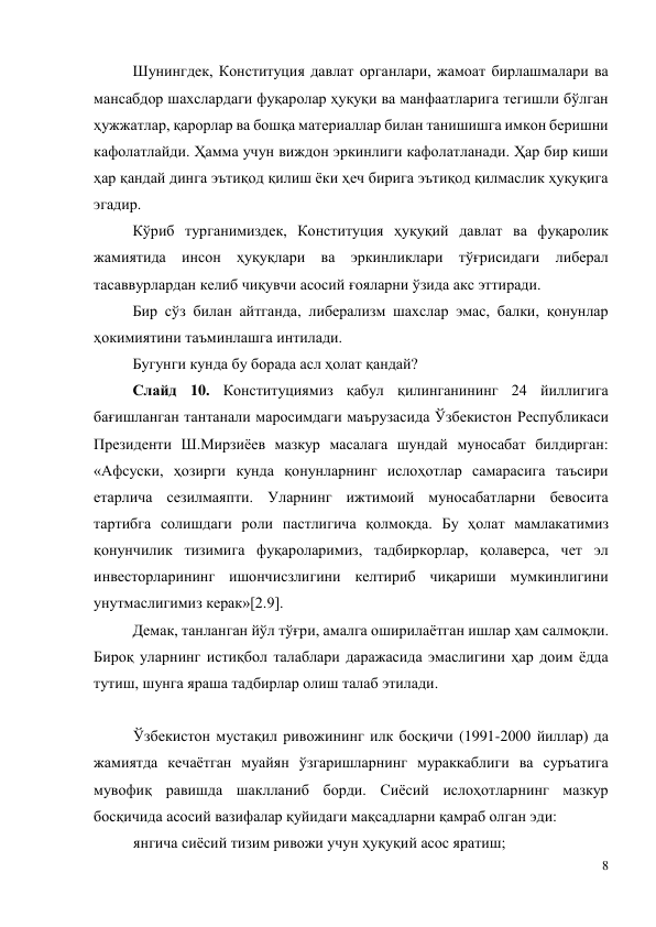 8 
 
Шунингдек, Конституция давлат органлари, жамоат бирлашмалари ва 
мансабдор шахслардаги фуқаролар ҳуқуқи ва манфаатларига тегишли бўлган 
ҳужжатлар, қарорлар ва бошқа материаллар билан танишишга имкон беришни 
кафолатлайди. Ҳамма учун виждон эркинлиги кафолатланади. Ҳар бир киши 
ҳар қандай динга эътиқод қилиш ёки ҳеч бирига эътиқод қилмаслик ҳуқуқига 
эгадир. 
Кўриб турганимиздек, Конституция ҳуқуқий давлат ва фуқаролик 
жамиятида инсон ҳуқуқлари ва эркинликлари тўғрисидаги либерал 
тасаввурлардан келиб чиқувчи асосий ғояларни ўзида акс эттиради. 
Бир сўз билан айтганда, либерализм шахслар эмас, балки, қонунлар 
ҳокимиятини таъминлашга интилади.  
Бугунги кунда бу борада асл ҳолат қандай?  
Слайд 10. Конституциямиз қабул қилинганининг 24 йиллигига 
бағишланган тантанали маросимдаги маърузасида Ўзбекистон Республикаси 
Президенти Ш.Мирзиёев мазкур масалага шундай муносабат билдирган: 
«Афсуски, ҳозирги кунда қонунларнинг ислоҳотлар самарасига таъсири 
етарлича сезилмаяпти. Уларнинг ижтимоий муносабатларни бевосита 
тартибга солишдаги роли пастлигича қолмоқда. Бу ҳолат мамлакатимиз 
қонунчилик тизимига фуқароларимиз, тадбиркорлар, қолаверса, чет эл 
инвесторларининг ишончисзлигини келтириб чиқариши мумкинлигини 
унутмаслигимиз керак»[2.9].  
Демак, танланган йўл тўғри, амалга оширилаётган ишлар ҳам салмоқли. 
Бироқ уларнинг истиқбол талаблари даражасида эмаслигини ҳар доим ёдда 
тутиш, шунга яраша тадбирлар олиш талаб этилади. 
 
Ўзбекистон мустақил ривожининг илк босқичи (1991-2000 йиллар) да 
жамиятда кечаётган муайян ўзгаришларнинг мураккаблиги ва суръатига 
мувофиқ равишда шаклланиб борди. Сиёсий ислоҳотларнинг мазкур 
босқичида асосий вазифалар қуйидаги мақсадларни қамраб олган эди: 
янгича сиёсий тизим ривожи учун ҳуқуқий асос яратиш;  
