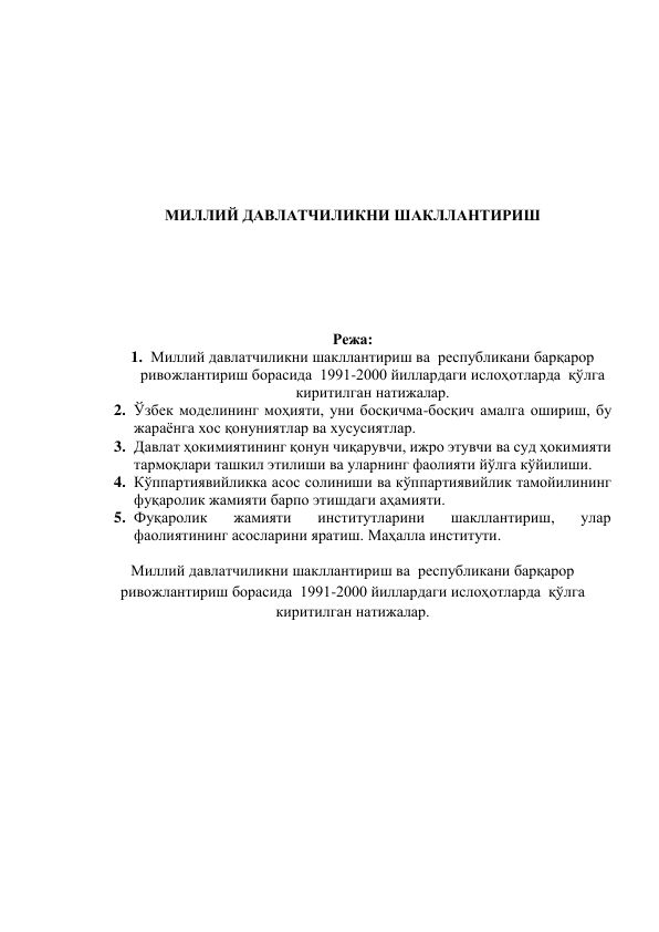  
 
 
 
 
 
 
 
МИЛЛИЙ ДАВЛАТЧИЛИКНИ ШАКЛЛАНТИРИШ 
 
 
 
 
 
 
Режа: 
1. Миллий давлатчиликни шакллантириш ва  республикани барқарор 
ривожлантириш борасида  1991-2000 йиллардаги ислоҳотларда  қўлга 
киритилган натижалар. 
2. Ўзбек моделининг моҳияти, уни босқичма-босқич амалга ошириш, бу 
жараёнга хос қонуниятлар ва хусусиятлар.  
3. Давлат ҳокимиятининг қонун чиқарувчи, ижро этувчи ва суд ҳокимияти 
тармоқлари ташкил этилиши ва уларнинг фаолияти йўлга кўйилиши.  
4. Кўппартиявийликка асос солиниши ва кўппартиявийлик тамойилининг 
фуқаролик жамияти барпо этишдаги аҳамияти. 
5. Фуқаролик 
жамияти 
институтларини 
шакллантириш, 
улар 
фаолиятининг асосларини яратиш. Маҳалла институти. 
 
Миллий давлатчиликни шакллантириш ва  республикани барқарор 
ривожлантириш борасида  1991-2000 йиллардаги ислоҳотларда  қўлга 
киритилган натижалар. 
 
 
 
 
 
 
 
 
 
 
 
 
