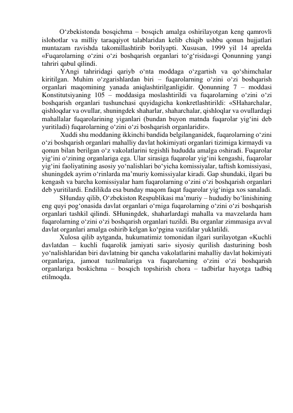 O‘zbekistonda bosqichma – bosqich amalga oshirilayotgan keng qamrovli 
islohotlar va milliy taraqqiyot talablaridan kelib chiqib ushbu qonun hujjatlari 
muntazam ravishda takomillashtirib borilyapti. Xususan, 1999 yil 14 aprelda 
«Fuqarolarning o‘zini o‘zi boshqarish organlari to‘g‘risida»gi Qonunning yangi 
tahriri qabul qilindi. 
YAngi tahriridagi qariyb o‘nta moddaga o‘zgartish va qo‘shimchalar 
kiritilgan. Muhim o‘zgarishlardan biri – fuqarolarning o‘zini o‘zi boshqarish 
organlari maqomining yanada aniqlashtirilganligidir. Qonunning 7 – moddasi 
Konstitutsiyaning 105 – moddasiga moslashtirildi va fuqarolarning o‘zini o‘zi 
boshqarish organlari tushunchasi quyidagicha konkretlashtirildi: «SHaharchalar, 
qishloqdar va ovullar, shuningdek shaharlar, shaharchalar, qishloqlar va ovullardagi 
mahallalar fuqarolarining yiganlari (bundan buyon matnda fuqarolar yig‘ini deb 
yuritiladi) fuqarolarning o‘zini o‘zi boshqarish organlaridir». 
Xuddi shu moddaning ikkinchi bandida belgilanganidek, fuqarolarning o‘zini 
o‘zi boshqarish organlari mahalliy davlat hokimiyati organlari tizimiga kirmaydi va 
qonun bilan berilgan o‘z vakolatlarini tegishli hududda amalga oshiradi. Fuqarolar 
yig‘ini o‘zining organlariga ega. Ular sirasiga fuqarolar yig‘ini kengashi, fuqarolar 
yig‘ini faoliyatining asosiy yo‘nalishlari bo‘yicha komissiyalar, taftish komissiyasi, 
shuningdek ayrim o‘rinlarda ma’muriy komissiyalar kiradi. Gap shundaki, ilgari bu 
kengash va barcha komissiyalar ham fuqarolarning o‘zini o‘zi boshqarish organlari 
deb yuritilardi. Endilikda esa bunday maqom faqat fuqarolar yig‘iniga xos sanaladi. 
SHunday qilib, O‘zbekiston Respublikasi ma’muriy – hududiy bo‘linishining 
eng quyi pog‘onasida davlat organlari o‘rniga fuqarolarning o‘zini o‘zi boshqarish 
organlari tashkil qilindi. SHuningdek, shaharlardagi mahalla va mavzelarda ham 
fuqarolarning o‘zini o‘zi boshqarish organlari tuzildi. Bu organlar zimmasiga avval 
davlat organlari amalga oshirib kelgan ko‘pgina vazifalar yuklatildi.  
Xulosa qilib aytganda, hukumatimiz tomonidan ilgari surilayotgan «Kuchli 
davlatdan – kuchli fuqarolik jamiyati sari» siyosiy qurilish dasturining bosh 
yo‘nalishlaridan biri davlatning bir qancha vakolatlarini mahalliy davlat hokimiyati 
organlariga, jamoat tuzilmalariga va fuqarolarning o‘zini o‘zi boshqarish 
organlariga boskichma – bosqich topshirish chora – tadbirlar hayotga tadbiq 
etilmoqda.  
