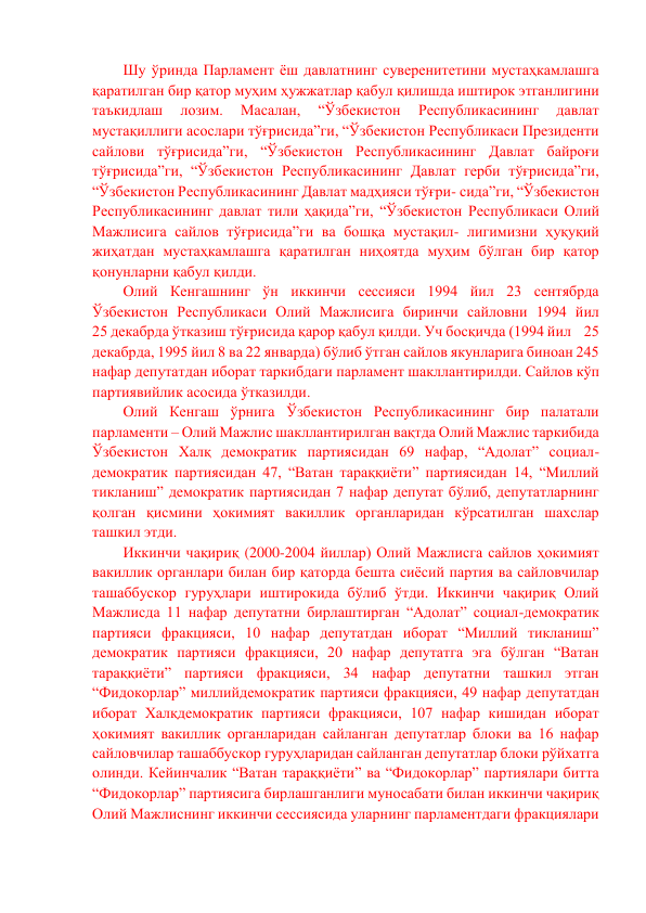 Шу ўринда Парламент ёш давлатнинг суверенитетини мустаҳкамлашга 
қаратилган бир қатор муҳим ҳужжатлар қабул қилишда иштирок этганлигини 
таъкидлаш 
лозим. 
Масалан, 
“Ўзбекистон 
Республикасининг 
давлат 
мустақиллиги асослари тўғрисида”ги, “Ўзбекистон Республикаси Президенти 
сайлови тўғрисида”ги, “Ўзбекистон Республикасининг Давлат байроғи 
тўғрисида”ги, “Ўзбекистон Республикасининг Давлат герби тўғрисида”ги, 
“Ўзбекистон Республикасининг Давлат мадҳияси тўғри- сида”ги, “Ўзбекистон 
Республикасининг давлат тили ҳақида”ги, “Ўзбекистон Республикаси Олий 
Мажлисига сайлов тўғрисида”ги ва бошқа мустақил- лигимизни ҳуқуқий 
жиҳатдан мустаҳкамлашга қаратилган ниҳоятда муҳим бўлган бир қатор 
қонунларни қабул қилди. 
Олий Кенгашнинг ўн иккинчи сессияси 1994 йил 23 сентябрда 
Ўзбекистон Республикаси Олий Мажлисига биринчи сайловни 1994 йил             
25 декабрда ўтказиш тўғрисида қарор қабул қилди. Уч босқичда (1994 йил    25 
декабрда, 1995 йил 8 ва 22 январда) бўлиб ўтган сайлов якунларига биноан 245 
нафар депутатдан иборат таркибдаги парламент шакллантирилди. Сайлов кўп 
партиявийлик асосида ўтказилди. 
Олий Кенгаш ўрнига Ўзбекистон Республикасининг бир палатали 
парламенти – Олий Мажлис шакллантирилган вақтда Олий Мажлис таркибида 
Ўзбекистон Халқ демократик партиясидан 69 нафар, “Адолат” социал-
демократик партиясидан 47, “Ватан тараққиёти” партиясидан 14, “Миллий 
тикланиш” демократик партиясидан 7 нафар депутат бўлиб, депутатларнинг 
қолган қисмини ҳокимият вакиллик органларидан кўрсатилган шахслар 
ташкил этди. 
Иккинчи чақириқ (2000-2004 йиллар) Олий Мажлисга сайлов ҳокимият 
вакиллик органлари билан бир қаторда бешта сиёсий партия ва сайловчилар 
ташаббускор гуруҳлари иштирокида бўлиб ўтди. Иккинчи чақириқ Олий 
Мажлисда 11 нафар депутатни бирлаштирган “Адолат” социал-демократик 
партияси фракцияси, 10 нафар депутатдан иборат “Миллий тикланиш” 
демократик партияси фракцияси, 20 нафар депутатга эга бўлган “Ватан 
тараққиёти” партияси фракцияси, 34 нафар депутатни ташкил этган 
“Фидокорлар” миллийдемократик партияси фракцияси, 49 нафар депутатдан 
иборат Халқдемократик партияси фракцияси, 107 нафар кишидан иборат 
ҳокимият вакиллик органларидан сайланган депутатлар блоки ва 16 нафар 
сайловчилар ташаббускор гуруҳларидан сайланган депутатлар блоки рўйхатга 
олинди. Кейинчалик “Ватан тараққиёти” ва “Фидокорлар” партиялари битта 
“Фидокорлар” партиясига бирлашганлиги муносабати билан иккинчи чақириқ 
Олий Мажлиснинг иккинчи сессиясида уларнинг парламентдаги фракциялари 
