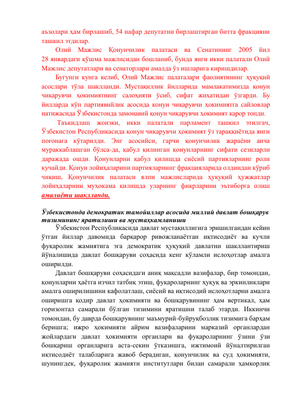 аъзолари ҳам бирлашиб, 54 нафар депутатни бирлаштирган битта фракцияни 
ташкил этдилар. 
Олий Мажлис Қонунчилик палатаси ва Сенатининг 2005 йил             
28 январдаги қўшма мажлисидан бошланиб, бунда янги икки палатали Олий 
Мажлис депутатлари ва сенаторлари амалда ўз ишларига киришдилар.  
Бугунги кунга келиб, Олий Мажлис палаталари фаолиятининг ҳуқуқий 
асослари тўла шаклланди. Мустақиллик йилларида мамлакатимизда қонун 
чиқарувчи ҳокимиятнинг салоҳияти ўсиб, сифат жиҳатидан ўзгарди. Бу 
йилларда кўп партиявийлик асосида конун чиқарувчи ҳокимиятга сайловлар 
натижасида Ўзбекистонда замонавий қонун чиқарувчи ҳокимият карор топди. 
 Таъкидлаш жоизки, икки палатали парламент ташкил этилгач, 
Ўзбекистон Республикасида қонун чиқарувчи ҳокимият ўз тараққиётида янги 
поғонага кўтарилди. Энг асосийси, гарчи қонунчилик жараёни анча 
мураккаблашган бўлса-да, қабул қилинган қонунларнинг сифати сезиларли 
даражада ошди. Қонунларни қабул қилишда сиёсий партияларнинг роли 
кучайди. Қонун лойиҳаларини партияларнинг фракцияларида олдиндан кўриб 
чиқиш, Қонунчилик палатаси ялпи мажлисларида ҳуқуқий ҳужжатлар 
лойиҳаларини муҳокама қилишда уларнинг фикрларини эътиборга олиш 
амалиёти шаклланди. 
 
Ўзбекистонда демократик тамойиллар асосида миллий давлат бошқарув 
тизимининг яратилиши ва мустаҳкамланиши 
Ўзбекистон Республикасида давлат мустақиллигига эришилгандан кейин 
ўтган йиллар давомида барқарор ривожланаётган иқтисодиёт ва кучли 
фуқаролик жамиятига эга демократик ҳуқуқий давлатни шакллантириш 
йўналишида давлат бошқаруви соҳасида кенг кўламли ислоҳотлар амалга 
оширилди. 
Давлат бошқаруви соҳасидаги аниқ мақсадли вазифалар, бир томондан, 
қонунларни ҳаётга изчил татбиқ этиш, фуқароларнинг ҳуқуқ ва эркинликлари 
амалга оширилишини кафолатлаш, сиёсий ва иқтисодий ислоҳотларни амалга 
оширишга қодир давлат ҳокимияти ва бошқарувининг ҳам вертикал, ҳам 
горизонтал самарали бўлган тизимини яратишни талаб этарди. Иккинчи 
томондан, бу даврда бошқарувнинг маъмурий-буйруқбозлик тизимига барҳам 
беришга; ижро ҳокимияти айрим вазифаларини марказий органлардан 
жойлардаги давлат ҳокимияти органлари ва фуқароларнинг ўзини ўзи 
бошқариш органларига аста-секин ўтказишга, ижтимоий йўналтирилган 
иқтисодиёт талабларига жавоб берадиган, қонунчилик ва суд ҳокимияти, 
шунингдек, фуқаролик жамияти институтлари билан самарали ҳамкорлик 
