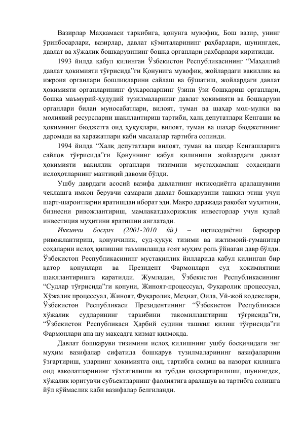 Вазирлар Маҳкамаси таркибига, қонунга мувофиқ, Бош вазир, унинг 
ўринбосарлари, вазирлар, давлат қўмиталарининг раҳбарлари, шунингдек, 
давлат ва хўжалик бошқарувининг бошқа органлари раҳбарлари киритилди. 
1993 йилда қабул қилинган Ўзбекистон Республикасининг “Маҳаллий 
давлат ҳокимияти тўғрисида”ги Қонунига мувофиқ, жойлардаги вакиллик ва 
ижроия органлари бошлиқларини сайлаш ва бўшатиш, жойлардаги давлат 
ҳокимияти органларининг фуқароларнинг ўзини ўзи бошқариш органлари, 
бошқа маъмурий-ҳудудий тузилмаларнинг давлат ҳокимияти ва бошқаруви 
органлари билан муносабатлари, вилоят, туман ва шаҳар мол-мулки ва 
молиявий ресурсларни шакллантириш тартиби, халқ депутатлари Кенгаши ва 
ҳокимнинг бюджетга оид ҳуқуқлари, вилоят, туман ва шаҳар бюджетининг 
даромади ва харажатлари каби масалалар тартибга солинди. 
1994 йилда “Халқ депутатлари вилоят, туман ва шаҳар Кенгашларига 
сайлов тўғрисида”ги Қонуннинг қабул қилиниши жойлардаги давлат 
ҳокимияти 
вакиллик 
органлари 
тизимини 
мустаҳкамлаш 
соҳасидаги 
ислоҳотларнинг мантиқий давоми бўлди. 
Ушбу даврдаги асосий вазифа давлатнинг иқтисодиётга аралашувини 
чеклашга имкон берувчи самарали давлат бошқарувини ташкил этиш учун 
шарт-шароитларни яратишдан иборат эди. Макро даражада рақобат муҳитини, 
бизнесни ривожлантириш, мамлакатдахорижлик инвесторлар учун қулай 
инвестиция муҳитини яратишни англатади. 
Иккинчи 
босқич 
(2001-2010 
йй.) 
– 
иқтисодиётни 
барқарор 
ривожлантириш, қонунчилик, суд-ҳуқуқ тизими ва ижтимоий-гуманитар 
соҳаларни ислоҳ қилишни таъминлашда ғоят муҳим роль ўйнаган давр бўлди. 
Ўзбекистон Республикасининг мустақиллик йилларида қабул қилинган бир 
қатор 
қонунлари 
ва 
Президент 
Фармонлари 
суд 
ҳокимиятини 
шакллантиришга қаратилди. Жумладан, Ўзбекистон Республикасининг 
“Судлар тўғрисида”ги қонуни, Жиноят-процессуал, Фуқаролик процессуал, 
Хўжалик процессуал, Жиноят, Фуқаролик, Меҳнат, Оила, Уй-жой кодекслари, 
Ўзбекистон Республикаси Президентининг “Ўзбекистон Республикаси 
хўжалик 
судларининг 
таркибини 
такомиллаштириш 
тўғрисида”ги, 
“Ўзбекистон Республикаси Ҳарбий судини ташкил қилиш тўғрисида”ги 
Фармонлари ана шу мақсадга хизмат қилмоқда.  
Давлат бошқаруви тизимини ислоҳ қилишнинг ушбу босқичидаги энг 
муҳим вазифалар сифатида бошқарув тузилмаларининг вазифаларини 
ўзгартириш, уларнинг ҳокимиятга оид, тартибга солиш ва назорат қилишга 
оид ваколатларининг тўхтатилиши ва тубдан қисқартирилиши, шунингдек, 
хўжалик юритувчи субъектларнинг фаолиятига аралашув ва тартибга солишга 
йўл қўймаслик каби вазифалар белгиланди. 
