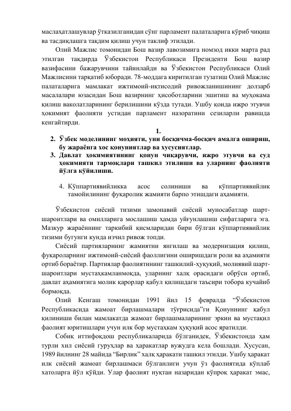 маслаҳатлашувлар ўтказилганидан сўнг парламент палаталарига кўриб чиқиш 
ва тасдиқлашга тақдим қилиш учун таклиф этилади.  
Олий Мажлис томонидан Бош вазир лавозимига номзод икки марта рад 
этилган тақдирда Ўзбекистон Республикаси Президенти Бош вазир 
вазифасини бажарувчини тайинлайди ва Ўзбекистон Республикаси Олий 
Мажлисини тарқатиб юборади. 78-моддага киритилган тузатиш Олий Мажлис 
палаталарига мамлакат ижтимоий-иқтисодий ривожланишининг долзарб 
масалалари юзасидан Бош вазирнинг ҳисоботларини эшитиш ва муҳокама 
қилиш ваколатларининг берилишини кўзда тутади. Ушбу қоида ижро этувчи 
ҳокимият фаолияти устидан парламент назоратини сезиларли равишда 
кенгайтирди.  
1.  
2. Ўзбек моделининг моҳияти, уни босқичма-босқич амалга ошириш, 
бу жараёнга хос қонуниятлар ва хусусиятлар.  
3. Давлат ҳокимиятининг қонун чиқарувчи, ижро этувчи ва суд 
ҳокимияти тармоқлари ташкил этилиши ва уларнинг фаолияти 
йўлга кўйилиши.  
 
4. Кўппартиявийликка 
асос 
солиниши 
ва 
кўппартиявийлик 
тамойилининг фуқаролик жамияти барпо этишдаги аҳамияти. 
 
Ўзбекистон сиёсий тизими замонавий сиёсий муносабатлар шарт-
шароитлари ва омилларига мослашиш ҳамда уйғунлашиш сифатларига эга. 
Мазкур жараённинг таркибий қисмларидан бири бўлган кўппартиявийлик 
тизими бугунги кунда изчил ривож топди.  
Сиёсий партияларнинг жамиятни янгилаш ва модернизация қилиш, 
фуқароларнинг ижтимоий-сиёсий фаоллигини оширишдаги роли ва аҳамияти 
ортиб бораётир. Партиялар фаолиятининг ташкилий-ҳуқуқий, молиявий шарт-
шароитлари мустаҳкамланмоқда, уларнинг халқ орасидаги обрўси ортиб, 
давлат аҳамиятига молик қарорлар қабул қилишдаги таъсири тобора кучайиб 
бормоқда. 
Олий Кенгаш томонидан 1991 йил 15 февралда “Ўзбекистон 
Республикасида жамоат бирлашмалари тўғрисида”ги Қонуннинг қабул 
қилиниши билан мамлакатда жамоат бирлашмаларининг эркин ва мустақил 
фаолият юритишлари учун илк бор мустаҳкам ҳуқуқий асос яратилди. 
Собиқ иттифоқдош республикаларида бўлганидек, Ўзбекистонда ҳам 
турли хил сиёсий гуруҳлар ва ҳаракатлар вужудга кела бошлади. Хусусан, 
1989 йилнинг 28 майида “Бирлик” халқ ҳаракати ташкил этилди. Ушбу ҳаракат 
илк сиёсий жамоат бирлашмаси бўлганлиги учун ўз фаолиятида кўплаб 
хатоларга йўл қўйди. Улар фаолият нуқтаи назаридан кўпроқ ҳаракат эмас, 
