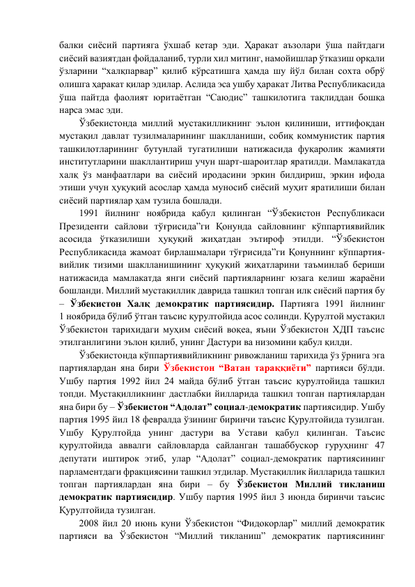 балки сиёсий партияга ўхшаб кетар эди. Ҳаракат аъзолари ўша пайтдаги 
сиёсий вазиятдан фойдаланиб, турли хил митинг, намойишлар ўтказиш орқали 
ўзларини “халқпарвар” қилиб кўрсатишга ҳамда шу йўл билан сохта обрў 
олишга ҳаракат қилар эдилар. Аслида эса ушбу ҳаракат Литва Республикасида 
ўша пайтда фаолият юритаётган “Саюдис” ташкилотига тақлиддан бошқа 
нарса эмас эди. 
Ўзбекистонда миллий мустакилликнинг эълон қилиниши, иттифоқдан 
мустақил давлат тузилмаларининг шаклланиши, собиқ коммунистик партия 
ташкилотларининг бутунлай тугатилиши натижасида фуқаролик жамияти 
институтларини шакллантириш учун шарт-шароитлар яратилди. Мамлакатда 
халқ ўз манфаатлари ва сиёсий иродасини эркин билдириш, эркин ифода 
этиши учун ҳуқуқий асослар ҳамда муносиб сиёсий муҳит яратилиши билан 
сиёсий партиялар ҳам тузила бошлади. 
1991 йилнинг ноябрида қабул қилинган “Ўзбекистон Республикаси 
Президенти сайлови тўғрисида”ги Қонунда сайловнинг кўппартиявийлик 
асосида ўтказилиши ҳуқуқий жиҳатдан эътироф этилди. “Ўзбекистон 
Республикасида жамоат бирлашмалари тўғрисида”ги Қонуннинг кўппартия- 
вийлик тизими шаклланишининг ҳуқуқий жиҳатларини таъминлаб бериши 
натижасида мамлакатда янги сиёсий партияларнинг юзага келиш жараёни 
бошланди. Миллий мустақиллик даврида ташкил топган илк сиёсий партия бу 
– Ўзбекистон Халқ демократик партиясидир. Партияга 1991 йилнинг             
1 ноябрида бўлиб ўтган таъсис қурултойида асос солинди. Қурултой мустақил 
Ўзбекистон тарихидаги муҳим сиёсий воқеа, яъни Ўзбекистон ХДП таъсис 
этилганлигини эълон қилиб, унинг Дастури ва низомини қабул қилди. 
Ўзбекистонда кўппартиявийликнинг ривожланиш тарихида ўз ўрнига эга 
партиялардан яна бири Ўзбекистон “Ватан тараққиёти” партияси бўлди. 
Ушбу партия 1992 йил 24 майда бўлиб ўтган таъсис қурултойида ташкил 
топди. Мустақилликнинг дастлабки йилларида ташкил топган партиялардан 
яна бири бу – Ўзбекистон “Адолат” социал-демократик партиясидир. Ушбу 
партия 1995 йил 18 февралда ўзининг биринчи таъсис Қурултойида тузилган. 
Ушбу Қурултойда унинг дастури ва Устави қабул қилинган. Таъсис 
қурултойида аввалги сайловларда сайланган ташаббускор гуруҳнинг 47 
депутати иштирок этиб, улар “Адолат” социал-демократик партиясининг 
парламентдаги фракциясини ташкил этдилар. Мустақиллик йилларида ташкил 
топган партиялардан яна бири – бу Ўзбекистон Миллий тикланиш 
демократик партиясидир. Ушбу партия 1995 йил 3 июнда биринчи таъсис 
Қурултойида тузилган. 
2008 йил 20 июнь куни Ўзбекистон “Фидокорлар” миллий демократик 
партияси ва Ўзбекистон “Миллий тикланиш” демократик партиясининг 
