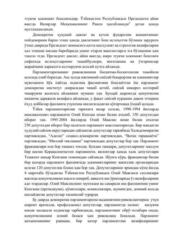 этувчи ҳокимият бошлиғидир. Ўзбекистон Республикаси Президенти айни 
вақтда 
Вазирлар 
Маҳкамасининг 
Раиси 
ҳисобланади” 
деган 
қоида 
мустаҳкамланди.  
Демократик ҳуқуқий давлат ва кучли фуқаролик жамиятининг 
пойдеворини барпо этиш ҳамда давлатнинг бош ислоҳотчи бўлиши зарурати 
ўтиш даврида Президент зиммасига катта масъулият ва стратегик вазифаларни 
ҳал этишни юклаш баробарида унинг етарли ваколатларга эга бўлишини ҳам 
тақозо этди. Президент давлат, айни вақтда, ижро этувчи ҳокимият бошлиғи 
сифатида 
ислоҳотларнинг 
ташаббускори, 
янгиланиш 
ва 
ўзгаришлар 
жараёнини ҳаракатга келтирувчи асосий кучга айланди.  
Парламентаризмнинг ривожланиши босқичма-босқичлилик тамойили 
асосида олиб борилди. Акс ҳолда ижтимоий-сиёсий беқарорлик ва ҳокимиятлар 
мувозанати йўқ пайтда эндигина фаолиятини бошлаётган ёш парламент 
демократик институт доирасидан чиқиб кетиб, сиёсий инқироз келтириб 
чиқарувчи воситага айланиши мумкин эди. Бундай шароитда қонунчилик 
иккинчи даражали вазифага айланади, у фақат сиёсий курашни давом эттириш 
ёҳуд лоббилар фаолияти учунгина ишлатиладиган қўғирчоққа ўхшаб қолади.  
Ўзбек парламентаризми тарихига назар солсак, 1990-1994 йилларда 
мамлакатимиз парламенти Олий Кенгаш номи билан аталиб, 150 депутатдан 
иборат эди. 1995-2004 йилларда Олий Мажлис номи билан аталган             
250 депутатдан иборат бир палатали парламент шакллантирилди. Бир мандатли 
ҳудудий сайлов округларидан сайланган депутатлар таркибида Халқдемократик 
партиясидан, “Адолат” социал-демократик партиясидан, “Ватан тараққиёти” 
партиясидан, “Миллий тикланиш” партиясидан депутатлар бор эди. Парламент 
фракциялари илк бор ташкил этилди. Бундан ташқари, депутатларнинг маълум 
бир қисми Қорақалпоғистон парламенти, вилоятлар ҳамда халқ депутатлари 
Тошкент шаҳар Кенгаши томонидан сайланди. Шунга кўра, фракциялар билан 
бир қаторда парламент фаолиятида ҳокимиятларнинг вакиллик органларидан 
келган 120 депутатлик блоки ҳам бор эди. Депутатларнинг ярмидан кўпи йилда 
4 маротаба бўладиган Ўзбекистон Республикаси Олий Мажлиси сессиялари 
вақтида қонунчиликни амалга ошириб, аввалги иш ўринларида ўз вазифаларини 
адо этардилар. Олий Мажлиснинг мунтазам ва самарали иш фаолиятини унинг 
Кенгаши (президиуми), қўмиталари, комиссиялари, шунингдек, доимий асосда 
ишлайдиган депутатлар таъминлаб турарди. 
Бу даврда демократик парламентаризм маданиятини ривожлантириш  учун 
шароит яратилди, профессионал депутатлар, парламентда хизмат   қилувчи 
юксак малакали ходимлар тарбияланди, парламентнинг обрў-эътибори ошди, 
қонунчиликнинг 
илмий 
базаси 
ҳам 
ривожлана 
бошлади. 
Парламент 
механизмининг 
равнақи, 
бир 
қатор 
парламентлик 
вазифаларининг 
