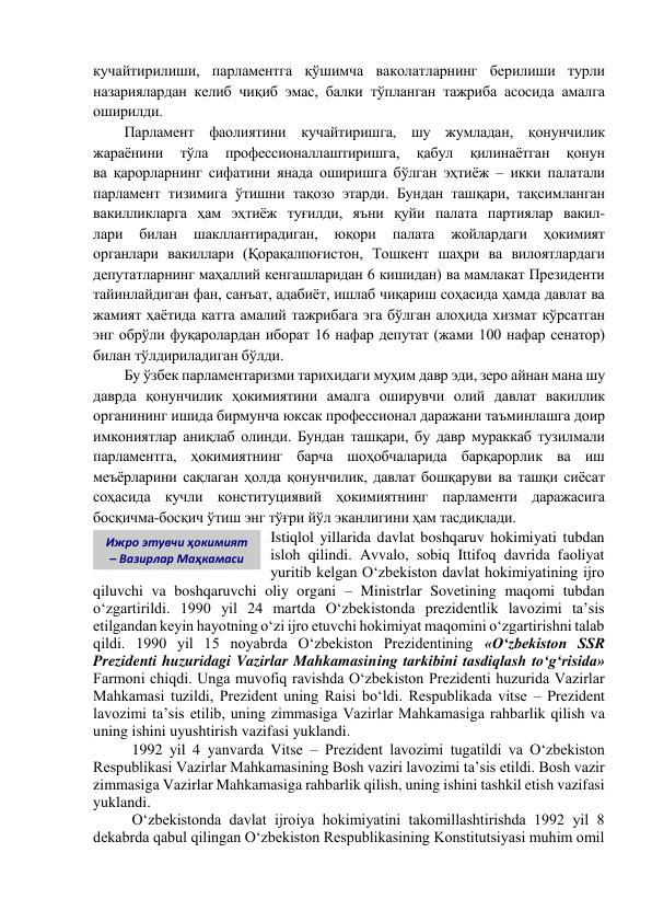 кучайтирилиши, парламентга қўшимча ваколатларнинг берилиши турли 
назариялардан келиб чиқиб эмас, балки тўпланган тажриба асосида амалга 
оширилди. 
Парламент фаолиятини кучайтиришга, шу жумладан, қонунчилик 
жараёнини 
тўла 
профессионаллаштиришга, 
қабул 
қилинаётган 
қонун             
ва қарорларнинг сифатини янада оширишга бўлган эҳтиёж – икки палатали 
парламент тизимига ўтишни тақозо этарди. Бундан ташқари, тақсимланган 
вакилликларга ҳам эҳтиёж туғилди, яъни қуйи палата партиялар вакил-             
лари 
билан 
шакллантирадиган, 
юқори 
палата 
жойлардаги 
ҳокимият             
органлари вакиллари (Қорақалпоғистон, Тошкент шаҳри ва вилоятлардаги 
депутатларнинг маҳаллий кенгашларидан 6 кишидан) ва мамлакат Президенти 
тайинлайдиган фан, санъат, адабиёт, ишлаб чиқариш соҳасида ҳамда давлат ва 
жамият ҳаётида катта амалий тажрибага эга бўлган алоҳида хизмат кўрсатган 
энг обрўли фуқаролардан иборат 16 нафар депутат (жами 100 нафар сенатор) 
билан тўлдириладиган бўлди. 
Бу ўзбек парламентаризми тарихидаги муҳим давр эди, зеро айнан мана шу 
даврда қонунчилик ҳокимиятини амалга оширувчи олий давлат вакиллик 
органининг ишида бирмунча юксак профессионал даражани таъминлашга доир 
имкониятлар аниқлаб олинди. Бундан ташқари, бу давр мураккаб тузилмали 
парламентга, ҳокимиятнинг барча шоҳобчаларида барқарорлик ва иш 
меъёрларини сақлаган ҳолда қонунчилик, давлат бошқаруви ва ташқи сиёсат 
соҳасида кучли конституциявий ҳокимиятнинг парламенти даражасига 
босқичма-босқич ўтиш энг тўғри йўл эканлигини ҳам тасдиқлади. 
Istiqlol yillarida davlat boshqaruv hokimiyati tubdan 
isloh qilindi. Avvalo, sobiq Ittifoq davrida faoliyat 
yuritib kelgan O‘zbekiston davlat hokimiyatining ijro 
qiluvchi va boshqaruvchi oliy organi – Ministrlar Sovetining maqomi tubdan 
o‘zgartirildi. 1990 yil 24 martda O‘zbekistonda prezidentlik lavozimi ta’sis 
etilgandan keyin hayotning o‘zi ijro etuvchi hokimiyat maqomini o‘zgartirishni talab 
qildi. 1990 yil 15 noyabrda O‘zbekiston Prezidentining «O‘zbekiston SSR 
Prezidenti huzuridagi Vazirlar Mahkamasining tarkibini tasdiqlash to‘g‘risida» 
Farmoni chiqdi. Unga muvofiq ravishda O‘zbekiston Prezidenti huzurida Vazirlar 
Mahkamasi tuzildi, Prezident uning Raisi bo‘ldi. Respublikada vitse – Prezident 
lavozimi ta’sis etilib, uning zimmasiga Vazirlar Mahkamasiga rahbarlik qilish va 
uning ishini uyushtirish vazifasi yuklandi. 
1992 yil 4 yanvarda Vitse – Prezident lavozimi tugatildi va O‘zbekiston 
Respublikasi Vazirlar Mahkamasining Bosh vaziri lavozimi ta’sis etildi. Bosh vazir 
zimmasiga Vazirlar Mahkamasiga rahbarlik qilish, uning ishini tashkil etish vazifasi 
yuklandi. 
O‘zbekistonda davlat ijroiya hokimiyatini takomillashtirishda 1992 yil 8 
dekabrda qabul qilingan O‘zbekiston Respublikasining Konstitutsiyasi muhim omil 
Ижро этувчи ҳокимият 
– Вазирлар Маҳкамаси 
