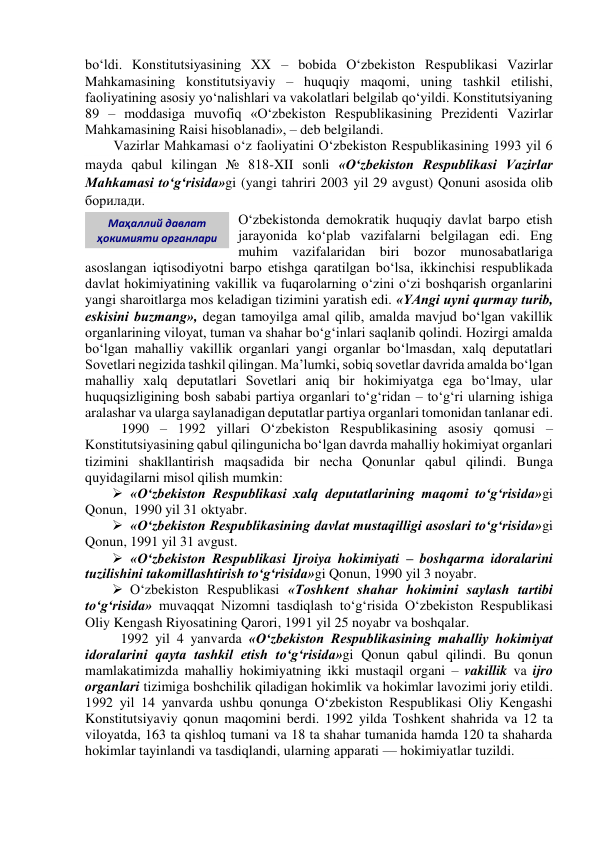 bo‘ldi. Konstitutsiyasining XX – bobida O‘zbekiston Respublikasi Vazirlar 
Mahkamasining konstitutsiyaviy – huquqiy maqomi, uning tashkil etilishi, 
faoliyatining asosiy yo‘nalishlari va vakolatlari belgilab qo‘yildi. Konstitutsiyaning 
89 – moddasiga muvofiq «O‘zbekiston Respublikasining Prezidenti Vazirlar 
Mahkamasining Raisi hisoblanadi», – deb belgilandi. 
Vazirlar Mahkamasi o‘z faoliyatini O‘zbekiston Respublikasining 1993 yil 6 
mayda qabul kilingan № 818-XII sonli «O‘zbekiston Respublikasi Vazirlar 
Mahkamasi to‘g‘risida»gi (yangi tahriri 2003 yil 29 avgust) Qonuni asosida olib 
борилади. 
O‘zbekistonda demokratik huquqiy davlat barpo etish 
jarayonida ko‘plab vazifalarni belgilagan edi. Eng 
muhim vazifalaridan biri bozor munosabatlariga 
asoslangan iqtisodiyotni barpo etishga qaratilgan bo‘lsa, ikkinchisi respublikada 
davlat hokimiyatining vakillik va fuqarolarning o‘zini o‘zi boshqarish organlarini 
yangi sharoitlarga mos keladigan tizimini yaratish edi. «YAngi uyni qurmay turib, 
eskisini buzmang», degan tamoyilga amal qilib, amalda mavjud bo‘lgan vakillik 
organlarining viloyat, tuman va shahar bo‘g‘inlari saqlanib qolindi. Hozirgi amalda 
bo‘lgan mahalliy vakillik organlari yangi organlar bo‘lmasdan, xalq deputatlari 
Sovetlari negizida tashkil qilingan. Ma’lumki, sobiq sovetlar davrida amalda bo‘lgan 
mahalliy xalq deputatlari Sovetlari aniq bir hokimiyatga ega bo‘lmay, ular 
huquqsizligining bosh sababi partiya organlari to‘g‘ridan – to‘g‘ri ularning ishiga 
aralashar va ularga saylanadigan deputatlar partiya organlari tomonidan tanlanar edi. 
1990 – 1992 yillari O‘zbekiston Respublikasining asosiy qomusi –  
Konstitutsiyasining qabul qilingunicha bo‘lgan davrda mahalliy hokimiyat organlari 
tizimini shakllantirish maqsadida bir necha Qonunlar qabul qilindi. Bunga 
quyidagilarni misol qilish mumkin: 
 «O‘zbekiston Respublikasi xalq deputatlarining maqomi to‘g‘risida»gi 
Qonun,  1990 yil 31 oktyabr. 
 «O‘zbekiston Respublikasining davlat mustaqilligi asoslari to‘g‘risida»gi 
Qonun, 1991 yil 31 avgust.  
 «O‘zbekiston Respublikasi Ijroiya hokimiyati – boshqarma idoralarini 
tuzilishini takomillashtirish to‘g‘risida»gi Qonun, 1990 yil 3 noyabr. 
 O‘zbekiston Respublikasi «Toshkent shahar hokimini saylash tartibi 
to‘g‘risida» muvaqqat Nizomni tasdiqlash to‘g‘risida O‘zbekiston Respublikasi 
Oliy Kengash Riyosatining Qarori, 1991 yil 25 noyabr va boshqalar. 
1992 yil 4 yanvarda «O‘zbekiston Respublikasining mahalliy hokimiyat 
idoralarini qayta tashkil etish to‘g‘risida»gi Qonun qabul qilindi. Bu qonun 
mamlakatimizda mahalliy hokimiyatning ikki mustaqil organi – vakillik va ijro 
organlari tizimiga boshchilik qiladigan hokimlik va hokimlar lavozimi joriy etildi. 
1992 yil 14 yanvarda ushbu qonunga O‘zbekiston Respublikasi Oliy Kengashi 
Konstitutsiyaviy qonun maqomini berdi. 1992 yilda Toshkent shahrida va 12 ta 
viloyatda, 163 ta qishloq tumani va 18 ta shahar tumanida hamda 120 ta shaharda 
hokimlar tayinlandi va tasdiqlandi, ularning apparati — hokimiyatlar tuzildi. 
Маҳаллий давлат 
ҳокимияти органлари 
