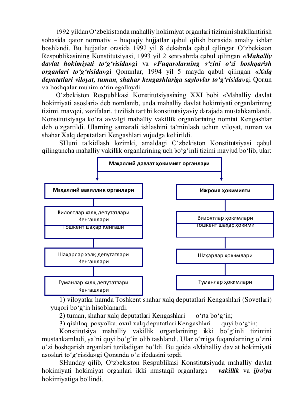 1992 yildan O‘zbekistonda mahalliy hokimiyat organlari tizimini shakllantirish 
sohasida qator normativ – huquqiy hujjatlar qabul qilish borasida amaliy ishlar 
boshlandi. Bu hujjatlar orasida 1992 yil 8 dekabrda qabul qilingan O‘zbekiston 
Respublikasining Konstitutsiyasi, 1993 yil 2 sentyabrda qabul qilingan «Mahalliy 
davlat hokimiyati to‘g‘risida»gi va «Fuqarolarning o‘zini o‘zi boshqarish 
organlari to‘g‘risida»gi Qonunlar, 1994 yil 5 mayda qabul qilingan «Xalq 
deputatlari viloyat, tuman, shahar kengashlariga saylovlar to‘g‘risida»gi Qonun 
va boshqalar muhim o‘rin egallaydi. 
O‘zbekiston Respublikasi Konstitutsiyasining XXI bobi «Mahalliy davlat 
hokimiyati asoslari» deb nomlanib, unda mahalliy davlat hokimiyati organlarining 
tizimi, mavqei, vazifalari, tuzilish tartibi konstitutsiyaviy darajada mustahkamlandi. 
Konstitutsiyaga ko‘ra avvalgi mahalliy vakillik organlarining nomini Kengashlar 
deb o‘zgartildi. Ularning samarali ishlashini ta’minlash uchun viloyat, tuman va 
shahar Xalq deputatlari Kengashlari vujudga keltirildi.  
SHuni ta’kidlash lozimki, amaldagi O‘zbekiston Konstitutsiyasi qabul 
qilinguncha mahalliy vakillik organlarining uch bo‘g‘inli tizimi mavjud bo‘lib, ular: 
1) viloyatlar hamda Toshkent shahar xalq deputatlari Kengashlari (Sovetlari) 
— yuqori bo‘g‘in hisoblanardi. 
2) tuman, shahar xalq deputatlari Kengashlari — o‘rta bo‘g‘in; 
3) qishloq, posyolka, ovul xalq deputatlari Kengashlari — quyi bo‘g‘in; 
Konstitutsiya mahalliy vakillik organlarining ikki bo‘g‘inli tizimini 
mustahkamladi, ya’ni quyi bo‘g‘in olib tashlandi. Ular o‘rniga fuqarolarning o‘zini 
o‘zi boshqarish organlari tuziladigan bo‘ldi. Bu qoida «Mahalliy davlat hokimiyati 
asoslari to‘g‘risida»gi Qonunda o‘z ifodasini topdi.  
SHunday qilib, O‘zbekiston Respublikasi Konstitutsiyada mahalliy davlat 
hokimiyati hokimiyat organlari ikki mustaqil organlarga – vakillik va ijroiya 
hokimiyatiga bo‘lindi.  
Маҳаллий давлат ҳокимият органлари 
Маҳаллий вакиллик органлари 
Ижроия ҳокимияти 
Вилоятлар халқ депутатлари 
Кенгашлари 
Тошкент шаҳар Кенгаши 
 
Вилоятлар ҳокимлари 
Тошкент шаҳар ҳокими 
 
Шаҳарлар халқ депутатлари 
Кенгашлари 
 
Туманлар халқ депутатлари 
Кенгашлари 
 
Шаҳарлар ҳокимлари 
 
Туманлар ҳокимлари 
 
