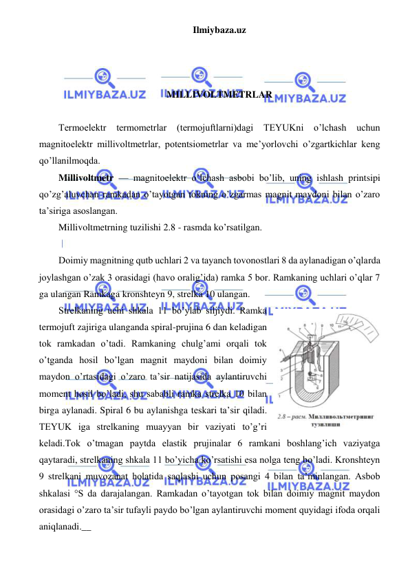 Ilmiybaza.uz 
 
 
 
 
MILLIVOLTMETRLAR 
 
Termoelektr 
termometrlar 
(termojuftlarni)dagi 
TEYUKni 
o’lchash 
uchun 
magnitoelektr millivoltmetrlar, potentsiometrlar va me’yorlovchi o’zgartkichlar keng 
qo’llanilmoqda. 
Millivoltmetr — magnitoelektr o’lchash asbobi bo’lib, uning ishlash printsipi 
qo’zg’aluvchan ramkadan o’tayotgan tokning o’zgarmas magnit maydoni bilan o’zaro 
ta’siriga asoslangan. 
Millivoltmetrning tuzilishi 2.8 - rasmda ko’rsatilgan. 
 
Doimiy magnitning qutb uchlari 2 va tayanch tovonostlari 8 da aylanadigan o’qlarda 
joylashgan o’zak 3 orasidagi (havo oralig’ida) ramka 5 bor. Ramkaning uchlari o’qlar 7 
ga ulangan Ramkaga kronshteyn 9, strelka 10 ulangan. 
Strelkaning uchi shkala 11 bo’ylab siljiydi. Ramka 
termojuft zajiriga ulanganda spiral-prujina 6 dan keladigan 
tok ramkadan o’tadi. Ramkaning chulg’ami orqali tok 
o’tganda hosil bo’lgan magnit maydoni bilan doimiy 
maydon o’rtasidagi o’zaro ta’sir natijasida aylantiruvchi 
moment hosil bo’ladi, shu sababli ramka strelka 10 bilan 
birga aylanadi. Spiral 6 bu aylanishga teskari ta’sir qiladi. 
TEYUK iga strelkaning muayyan bir vaziyati to’g’ri 
keladi.Tok o’tmagan paytda elastik prujinalar 6 ramkani boshlang’ich vaziyatga 
qaytaradi, strelkaning shkala 11 bo’yicha ko’rsatishi esa nolga teng bo’ladi. Kronshteyn 
9 strelkani muvozanat holatida saqlashi uchun posangi 4 bilan ta’minlangan. Asbob 
shkalasi °S da darajalangan. Ramkadan o’tayotgan tok bilan doimiy magnit maydon 
orasidagi o’zaro ta’sir tufayli paydo bo’lgan aylantiruvchi moment quyidagi ifoda orqali 
aniqlanadi.__ 
