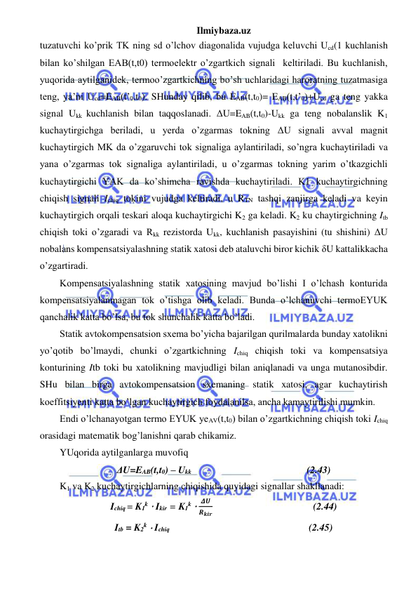 Ilmiybaza.uz 
 
tuzatuvchi ko’prik TK ning sd o’lchov diagonalida vujudga keluvchi Ucd(1 kuchlanish 
bilan ko’shilgan EAB(t,t0) termoelektr o’zgartkich signali  keltiriladi. Bu kuchlanish, 
yuqorida aytilganidek, termoo’zgartkichning bo’sh uchlaridagi haroratning tuzatmasiga 
teng, ya’ni Ucd=EAB(t’0,t0). SHunday qilib, bu EAB(t,t0)= EAB(t,t’0)+Ucd ga teng yakka 
signal Ukk kuchlanish bilan taqqoslanadi. ΔU=EAB(t,t0)-Ukk ga teng nobalanslik K1 
kuchaytirgichga beriladi, u yerda o’zgarmas tokning ΔU signali avval magnit 
kuchaytirgich MK da o’zgaruvchi tok signaliga aylantiriladi, so’ngra kuchaytiriladi va 
yana o’zgarmas tok signaliga aylantiriladi, u o’zgarmas tokning yarim o’tkazgichli 
kuchaytirgichi YAK da ko’shimcha ravishda kuchaytiriladi. K1 kuchaytirgichning 
chiqish signali Ichiq tokini vujudga keltiradi, u RTN tashqi zanjirga keladi va keyin 
kuchaytirgich orqali teskari aloqa kuchaytirgichi K2 ga keladi. K2 ku chaytirgichning Itb 
chiqish toki o’zgaradi va Rkk rezistorda Ukk, kuchlanish pasayishini (tu shishini) ΔU 
nobalans kompensatsiyalashning statik xatosi deb ataluvchi biror kichik δU kattalikkacha 
o’zgartiradi. 
Kompensatsiyalashning statik xatosining mavjud bo’lishi I o’lchash konturida 
kompensatsiyalanmagan tok o’tishga olib keladi. Bunda o’lchanuvchi termoEYUK 
qanchalik katta bo’lsa, bu tok shunchalik katta bo’ladi. 
Statik avtokompensatsion sxema bo’yicha bajarilgan qurilmalarda bunday xatolikni 
yo’qotib bo’lmaydi, chunki o’zgartkichning Ichiq chiqish toki va kompensatsiya 
konturining Itb toki bu xatolikning mavjudligi bilan aniqlanadi va unga mutanosibdir. 
SHu bilan birga avtokompensatsion sxemaning statik xatosi, agar kuchaytirish 
koeffitsiyenti katta bo’lgan kuchaytirgich foydalanilsa, ancha kamaytirilishi mumkin. 
Endi o’lchanayotgan termo EYUK yeAV(t,t0) bilan o’zgartkichning chiqish toki Ichiq 
orasidagi matematik bog’lanishni qarab chikamiz. 
YUqorida aytilganlarga muvofiq 
ΔU=EAB(t,t0) – Ukk                                               (2.43) 
K1 va K2 kuchaytirgichlarning chiqishida quyidagi signallar shakllanadi: 
Ichiq = K1k ⋅ Ikir = K1k ⋅ 
𝜟𝑼
𝑹𝒌𝒊𝒓                                         (2.44) 
Itb = K2k ⋅ Ichiq                                                                 (2.45) 
