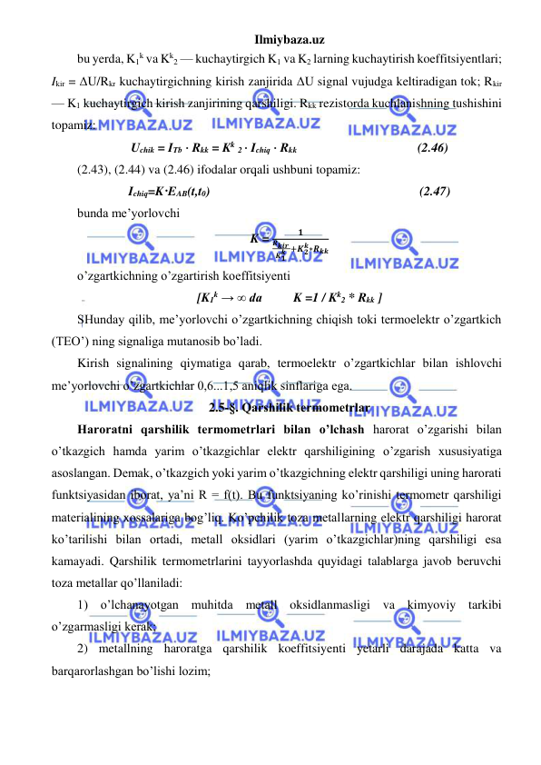 Ilmiybaza.uz 
 
bu yerda, K1k va Kk2 — kuchaytirgich K1 va K2 larning kuchaytirish koeffitsiyentlari; 
Ikir = ΔU/Rkr kuchaytirgichning kirish zanjirida ΔU signal vujudga keltiradigan tok; Rkir 
— K1 kuchaytirgich kirish zanjirining qarshiligi. Rkk rezistorda kuchlanishning tushishini 
topamiz: 
Uchik = ITb ⋅ Rkk = Kk 2 ⋅ Ichiq ⋅ Rkk                                      (2.46) 
(2.43), (2.44) va (2.46) ifodalar orqali ushbuni topamiz: 
Ichiq=K·EAB(t,t0)                                                                  (2.47) 
bunda me’yorlovchi 
K = 
𝟏
𝑹𝒌𝒊𝒓 
𝑲𝟏
𝒌 +𝑲𝟐
𝒌∗𝑹𝒌𝒌
 
o’zgartkichning o’zgartirish koeffitsiyenti 
[K1k → ∞ da  
K =1 / Kk2 * Rkk ] 
SHunday qilib, me’yorlovchi o’zgartkichning chiqish toki termoelektr o’zgartkich 
(TEO’) ning signaliga mutanosib bo’ladi. 
Kirish signalining qiymatiga qarab, termoelektr o’zgartkichlar bilan ishlovchi 
me’yorlovchi o’zgartkichlar 0,6...1,5 aniqlik sinflariga ega. 
2.5-§. Qarshilik termometrlar 
Haroratni qarshilik termometrlari bilan o’lchash harorat o’zgarishi bilan 
o’tkazgich hamda yarim o’tkazgichlar elektr qarshiligining o’zgarish xususiyatiga 
asoslangan. Demak, o’tkazgich yoki yarim o’tkazgichning elektr qarshiligi uning harorati 
funktsiyasidan iborat, ya’ni R = f(t). Bu funktsiyaning ko’rinishi termometr qarshiligi 
materialining xossalariga bog’liq. Ko’pchilik toza metallarning elektr qarshiligi harorat 
ko’tarilishi bilan ortadi, metall oksidlari (yarim o’tkazgichlar)ning qarshiligi esa 
kamayadi. Qarshilik termometrlarini tayyorlashda quyidagi talablarga javob beruvchi 
toza metallar qo’llaniladi: 
1) o’lchanayotgan muhitda metall oksidlanmasligi va kimyoviy tarkibi 
o’zgarmasligi kerak; 
2) metallning haroratga qarshilik koeffitsiyenti yetarli darajada katta va 
barqarorlashgan bo’lishi lozim; 
