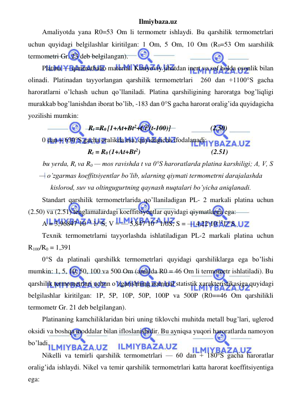 Ilmiybaza.uz 
 
Amaliyotda yana R0=53 Om li termometr ishlaydi. Bu qarshilik termometrlari 
uchun quyidagi belgilashlar kiritilgan: 1 Om, 5 Om, 10 Om (R0=53 Om ыarshilik 
termometri Gr. 23 deb belgilangan). 
Platina — qimmatbaho material. Kimyoviy jihatdan inert va sof holda osonlik bilan 
olinadi. Platinadan tayyorlangan qarshilik termometrlari  260 dan +1100°S gacha 
haroratlarni o’lchash uchun qo’llaniladi. Platina qarshiligining haroratga bog’liqligi 
murakkab bog’lanishdan iborat bo’lib, -183 dan 0°S gacha harorat oralig’ida quyidagicha 
yozilishi mumkin: 
Rt =R0 [1+At+Bt2+Ct3(t-100)]                       (2.50) 
0 dan + 630°S gacha oralikda esa, quyidagicha ifodalanadi: 
Rt = R0 (1+At+Bt2)                                         (2.51) 
bu yerda, Rt va R0 — mos ravishda t va 0°S haroratlarda platina karshiligi; A, V, S 
— o’zgarmas koeffitsiyentlar bo’lib, ularning qiymati termometrni darajalashda 
kislorod, suv va oltingugurtning qaynash nuqtalari bo’yicha aniqlanadi. 
Standart qarshilik termometrlarida qo’llaniladigan PL- 2 markali platina uchun 
(2.50) va (2.51) tenglamalardagi koeffitsiyentlar quyidagi qiymatlarga ega: 
A = 3,96847·10 -3 1/°S; V = — 5,847·10-7 1/0S; S = — 4,22·10-121/°S. 
Texnik termometrlarni tayyorlashda ishlatiladigan PL-2 markali platina uchun             
R100/R0 = 1,391 
0°S da platinali qarshilkk termometrlari quyidagi qarshiliklarga ega bo’lishi 
mumkin: 1, 5, 10, 50, 100 va 500 Om (amalda R0 = 46 Om li termometr ishlatiladi). Bu 
qarshilik termometrlari uchun o’zgarishning nominal statistik xarakteristikasiga quyidagi 
belgilashlar kiritilgan: 1P, 5P, 10P, 50P, 100P va 500P (R0==46 Om qarshilikli 
termometr Gr. 21 deb belgilangan).  
Platinaning kamchiliklaridan biri uning tiklovchi muhitda metall bug’lari, uglerod 
oksidi va boshqa moddalar bilan ifloslanishidir. Bu ayniqsa yuqori haroratlarda namoyon 
bo’ladi.  
Nikelli va temirli qarshilik termometrlari — 60 dan + 180°S gacha haroratlar 
oralig’ida ishlaydi. Nikel va temir qarshilik termometrlari katta harorat koeffitsiyentiga 
ega: 
