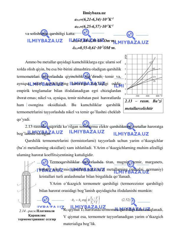 Ilmiybaza.uz 
 
aN1=(6,21-6,34)·10-3K-1 
aFe=(6,25-6,57)·10-3K-1 
va solishtirma qarshiligi katta: 
δN1=1,18-1,38·10-7Om·m; 
δFe=0,55-0,61·10-7OM·m. 
 
Ammo bu metallar quyidagi kamchiliklarga ega: ularni sof 
xolda olish qiyin, bu esa bir-birini almashtira oladigan qarshilik 
termometrlari tayyorlashda qiyinchilik tug’diradi; temir va, 
ayniqsa, nikel qarshiligining haroratga bog’liqligi oddiy 
empirik tenglamalar bilan ifodalanadigan egri chiziqlardan 
iborat emas; nikel va, ayniqsa, temir nisbatan past  haroratlarda 
ham 
osongina 
oksidlaiadi. 
Bu 
kamchiliklar 
qarshilik 
termometrlarini tayyorlashda nikel va temir qo’llashni cheklab 
qo’yadi. 
2.13-rasmda yuqorida ko’rilgan solishtirma elektr qarshilikning metallar haroratga 
bog’lanishi berilgan.  
Qarshilik termometrlarini (termistorlarni) tayyorlash uchun yarim o’tkazgichlar 
(ba’zi metallarning oksidlari) xam ishlatiladi. YArim o’tkazgichlarning muhim afzalligi 
ularning harorat koeffitsiyentining kattaligidir. 
          Termoqarshiliklar tayyorlashda titan, magniy, temir, marganets, 
kobalt, nikel, mis oksidlari yoki ba’zi metallarning (masalai, germaniy) 
kristallari turli aralashmalar bilan birgalikda qo’llanadi. 
          YArim o’tkazgich termometr qarshiligi (termorezistor qarshiligi) 
bilan harorat orasidagi bog’lanish quyidagicha ifodalanishi mumkin: 
 
R0 qiymat T0 haroratda termometr qarshiligi bilan aniqlanadi, 
V qiymat esa, termometr tayyorlanadigan yarim o’tkazgich 
materialiga bog’lik. 
2.13 – rasm. Ba’zi 
metallarsolishtir 
2.14 –расм.Платинали 
Қаршилик 
термометрининг сезгир 
элементи 
