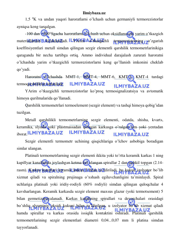 Ilmiybaza.uz 
 
1,5 0K va undan yuqori haroratlarni o’lchash uchun germaniyli termorezistorlar 
ayniqsa keng tarqalgan.  
-100 dan +300°Sgacha haroratlarni o’lchash uchun oksidlanuvchi yarim o’tkazgich 
materiallardan 
foydalaniladi. 
YArim 
o’tkazgichli 
termorezistorning 
o’zgarish 
koeffitsiyentlari metall simdan qilingan sezgir elementli qarshilik termometrlarinikiga 
qaraganda bir necha tartibga ortiq. Ammo individual darajalash zarurati haroratni 
o’lchashda yarim o’tkazgichli termorezistorlarni keng qo’llanish imkonini cheklab 
qo’yadi. 
Haroratni o’lchashda MMT-1, MMT-4, MMT-6, KMT-1, KMT-4 turdagi 
termoqarshiliklar ishlatiladi.  
YArim o’tkazgichli termorezistorlar ko’proq termosignalizatsiya va avtomatik 
himoya qurilmalarida qo’llanadi. 
Qarshilik termometrlari termoelement (sezgir element) va tashqi himoya qobig’idan 
tuzilgan. 
Metall qarshilikli termometrlarning sezgir elementi, odatda, shisha, kvarts, 
keramika, slyuda yoki plastmassadan qilingan karkasga o’ralgan sim yoki yentadan 
iborat. 
Sezgir elementli termometr uchining qisqichlariga o’lchov asbobiga boradigan 
simlar ulangan. 
Platinali termometrlarning sezgir elementi ikkita yoki to’rtta keramik karkas 1 ning 
kapillyar kanallarida joylashgan ketma-ket ulangan spirallar 2 dan tashkil topgan (2.14-
rasm). Karkas kanallari keramik kukun 3 bilan to’ldiriladi, bu kukun izolyator bo’lib 
xizmat qiladi va spiralning prujinaga o’xshash egiluvchanligini ta’minlaydi. Spiral 
uchlariga platinali yoki iridiy-rodiyli (60% rodiyli) simdan qilingan quloqchalar 4 
kavsharlangan. Keramik karkasda sezgir element maxsus glazur (yoki termotsement) 5 
bilan germetizatsiyalanadi. Karkas kanalining spirallari va devorchalari orasidagi 
bo’shliq alyuminiy oksidi kukuni bilan to’ldirilgan, u izolyator bo’lib xizmat qiladi 
hamda spirallar va karkas orasida issiqlik kontaktini oshiradi. Platinali qarshilik 
termometrlarining sezgir elementlari diametri 0,04...0,07 mm li platina simdan 
tayyorlanadi. 
