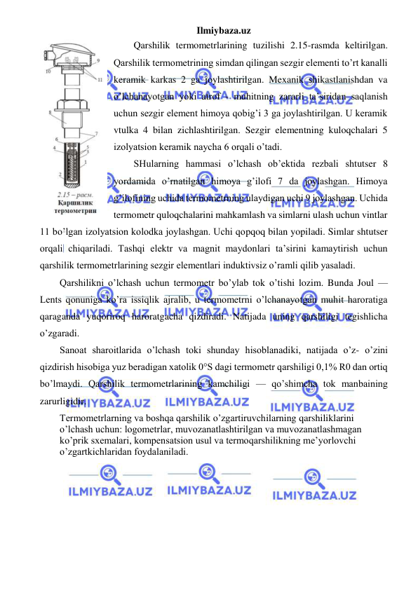 Ilmiybaza.uz 
 
Qarshilik termometrlarining tuzilishi 2.15-rasmda keltirilgan. 
Qarshilik termometrining simdan qilingan sezgir elementi to’rt kanalli 
keramik karkas 2 ga joylashtirilgan. Mexanik shikastlanishdan va 
o’lchanayotgan yoki atrof - muhitning zararli ta’siridan saqlanish 
uchun sezgir element himoya qobig’i 3 ga joylashtirilgan. U keramik 
vtulka 4 bilan zichlashtirilgan. Sezgir elementning kuloqchalari 5 
izolyatsion keramik naycha 6 orqali o’tadi. 
SHularning hammasi o’lchash ob’ektida rezbali shtutser 8 
yordamida o’rnatilgan himoya g’ilofi 7 da joylashgan. Himoya 
g’ilofining uchida termometrning ulaydigan uchi 9 joylashgan. Uchida 
termometr quloqchalarini mahkamlash va simlarni ulash uchun vintlar 
11 bo’lgan izolyatsion kolodka joylashgan. Uchi qopqoq bilan yopiladi. Simlar shtutser 
orqali chiqariladi. Tashqi elektr va magnit maydonlari ta’sirini kamaytirish uchun 
qarshilik termometrlarining sezgir elementlari induktivsiz o’ramli qilib yasaladi. 
Qarshilikni o’lchash uchun termometr bo’ylab tok o’tishi lozim. Bunda Joul — 
Lents qonuniga ko’ra issiqlik ajralib, u termometrni o’lchanayotgan muhit haroratiga 
qaraganda yuqoriroq haroratgacha qizdiradi. Natijada uning qarshiligi tegishlicha 
o’zgaradi. 
Sanoat sharoitlarida o’lchash toki shunday hisoblanadiki, natijada o’z- o’zini 
qizdirish hisobiga yuz beradigan xatolik 0°S dagi termometr qarshiligi 0,1% R0 dan ortiq 
bo’lmaydi. Qarshilik termometrlarining kamchiligi — qo’shimcha tok manbaining 
zarurligidir. 
Termometrlarning va boshqa qarshilik o’zgartiruvchilarning qarshiliklarini 
o’lchash uchun: logometrlar, muvozanatlashtirilgan va muvozanatlashmagan 
ko’prik sxemalari, kompensatsion usul va termoqarshilikning me’yorlovchi 
o’zgartkichlaridan foydalaniladi. 
 
