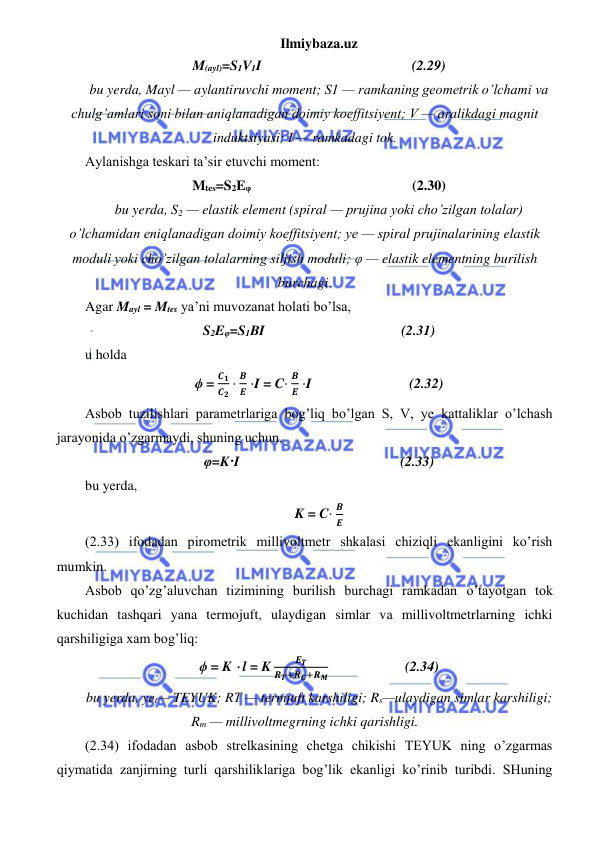 Ilmiybaza.uz 
 
M(ayl)=S1V1I                                           (2.29) 
bu yerda, Mayl — aylantiruvchi moment; S1 — ramkaning geometrik o’lchami va 
chulg’amlari soni bilan aniqlanadigan doimiy koeffitsiyent; V — oralikdagi magnit 
induktsiyasi; I — ramkadagi tok. 
Aylanishga teskari ta’sir etuvchi moment: 
Mtes=S2Eφ                                              (2.30) 
bu yerda, S2 — elastik element (spiral — prujina yoki cho’zilgan tolalar) 
o’lchamidan eniqlanadigan doimiy koeffitsiyent; ye — spiral prujinalarining elastik 
moduli yoki cho’zilgan tolalarning siljish moduli; φ — elastik elementning burilish 
burchagi. 
Agar Mayl = Mtes ya’ni muvozanat holati bo’lsa, 
S2Eφ=S1BI                                       (2.31) 
u holda 
ϕ = 
𝑪𝟏
𝑪𝟐 ⋅
𝑩
𝑬 ⋅I = C⋅ 
𝑩
𝑬 ⋅I                            (2.32) 
Asbob tuzilishlari parametrlariga bog’liq bo’lgan S, V, ye kattaliklar o’lchash 
jarayonida o’zgarmaydi, shuning uchun, 
φ=K·I                                              (2.33) 
bu yerda,  
K = C⋅ 
𝑩
𝑬 
(2.33) ifodadan pirometrik millivoltmetr shkalasi chiziqli ekanligini ko’rish 
mumkin.  
Asbob qo’zg’aluvchan tizimining burilish burchagi ramkadan o’tayotgan tok 
kuchidan tashqari yana termojuft, ulaydigan simlar va millivoltmetrlarning ichki 
qarshiligiga xam bog’liq: 
ϕ = K ⋅ l = K 
𝑬𝑻
𝑹𝑻+𝑹𝑪+𝑹𝑴                      (2.34) 
bu yerda, yet— TEYUK; RΤ — termjuft karshiligi; Rs—ulaydigan simlar karshiligi;     
Rm — millivoltmegrning ichki qarishligi. 
(2.34) ifodadan asbob strelkasining chetga chikishi TEYUK ning o’zgarmas 
qiymatida zanjirning turli qarshiliklariga bog’lik ekanligi ko’rinib turibdi. SHuning 
