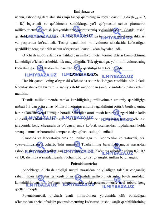 Ilmiybaza.uz 
 
uchun, asbobning darajalanishi zanjir tashqi qismining muayyan qarshiiligida (Rtash = Rt 
+ Rs) bajariladi va qo’shimcha xatoliklarga yo’l qo’ymaslik uchun pirometrik 
millivoltmetrni o’rnatish jarayonida shu qarshilik aniq saqlanishi shart. Odatda, tashqi 
qarshilikning darajali miqdori 0,6; 1,6; 5; 15; 25 Omga teng bo’lib, asbobning shkalasi 
va pasportida ko’rsatiladi. Tashqi qarshilikni millivoltmetr shkalasida ko’rsatilgan 
qarshilikka tenglashtirish uchun o’zgaruvchi qarshilikdan foydalaniladi. 
O’lchash asbobi sifatida ishlatiladigan millivoltmetrli termoelektrlar komplektining 
kamchiligi o’lchash asbobida tok mavjudligidir. Tok qiymatiga, ya’ni millivoltmetrning 
ko’rsatishiga TEYUK dan tashqari zanjirning qarshiligi ham ta’sir qiladi: 
ΣR = RT + RC +RM 
Har bir qarshilikning o’zgarishi o’lchashda sodir bo’ladigan xatolikka olib keladi. 
Noqulay sharoitda bu xatolik asosiy xatolik miqdoridan (aniqlik sinfidan). oshib ketishi 
mumkin. 
Texnik millivoltmetrda ramka karshiligining millivolmetr umumiy qarshiligiga 
nisbati 1:3 dan ortiq emas. Millivoltmetrning umumiy qarshiligini orttirib borilsa, uning 
harorat koeffitsiyenti kamayib boradi. SHu bilan atrof-muxit harorati o’zgarishidan kelib 
chiqadigan xatolik ham kamayadi. Agar termojuft erkin uchlarining harorati o’lchash 
jarayonida keng chegaralarda o’zgarsa, unda ko’prik sxemasidan foydalangan holda 
sovuq ulanmalar haroratini kompensatsiya qilish usuli qo’llaniladi. 
Sanoatda va laboratoriyalarda qo’llaniladigan millivoltmetrlar ko’rsatuvchi, o’zi 
yozuvchi va rostlovchi bo’lishi mumkin. Tuzilishining bajarilishi nuqtai nazaridan 
asboblar shchitda o’rnatiladigan va ko’chma bo’ladi. Ko’chma asboblar uchun 0,2; 0,5 
va 1,0, shchitda o’rnatiladiganlari uchun 0,5; 1,0 va 1,5 aniqlik sinflari belgilangan. 
Potentsiometrlar 
Asboblarga o’lchash aniqligi nuqtai nazaridan qo’yiladigan talablar oshganligi 
sababli hozir haroratni termojuft bilan o’lchashda millivoltmetrlardan foydalanishdagi 
kamchiliklardan holi bo’lgan kompensatsion yoki potentsiometrik usul tobora keng 
qo’llanilmoqda.  
Potentsiometrik o’lchash usuli millivoltmetr yordamida olib boriladigan 
o’lchashdan ancha afzaldir: potentsiometrning ko’rsatishi tashqi zanjir qarshiliklarining 
