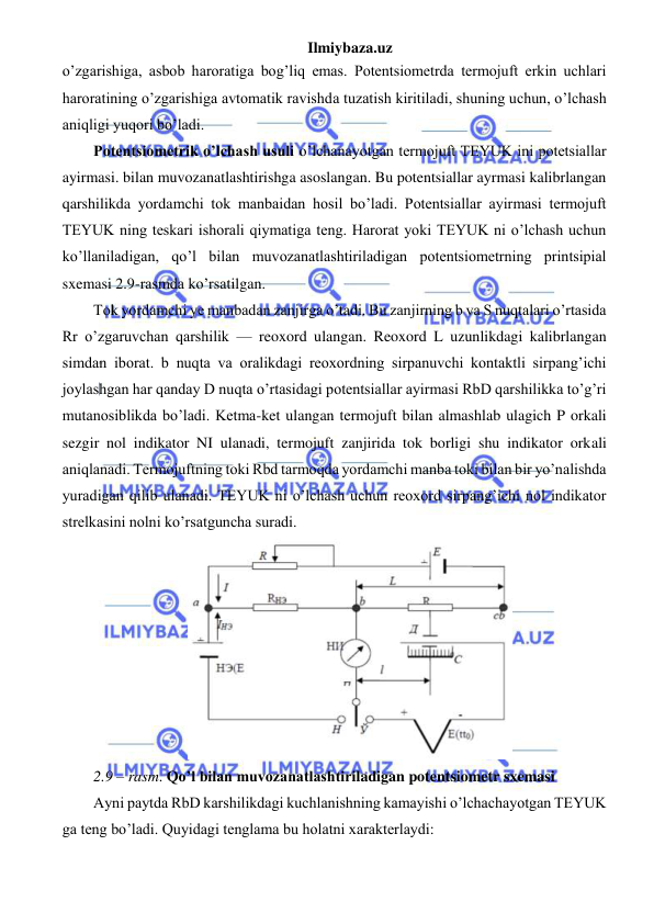 Ilmiybaza.uz 
 
o’zgarishiga, asbob haroratiga bog’liq emas. Potentsiometrda termojuft erkin uchlari 
haroratining o’zgarishiga avtomatik ravishda tuzatish kiritiladi, shuning uchun, o’lchash 
aniqligi yuqori bo’ladi. 
Potentsiometrik o’lchash usuli o’lchanayotgan termojuft TEYUK ini potetsiallar 
ayirmasi. bilan muvozanatlashtirishga asoslangan. Bu potentsiallar ayrmasi kalibrlangan 
qarshilikda yordamchi tok manbaidan hosil bo’ladi. Potentsiallar ayirmasi termojuft 
TEYUK ning teskari ishorali qiymatiga teng. Harorat yoki TEYUK ni o’lchash uchun 
ko’llaniladigan, qo’l bilan muvozanatlashtiriladigan potentsiometrning printsipial 
sxemasi 2.9-rasmda ko’rsatilgan. 
Tok yordamchi ye manbadan zanjirga o’tadi. Bu zanjirning b va S nuqtalari o’rtasida 
Rr o’zgaruvchan qarshilik — reoxord ulangan. Reoxord L uzunlikdagi kalibrlangan 
simdan iborat. b nuqta va oralikdagi reoxordning sirpanuvchi kontaktli sirpang’ichi 
joylashgan har qanday D nuqta o’rtasidagi potentsiallar ayirmasi RbD qarshilikka to’g’ri 
mutanosiblikda bo’ladi. Ketma-ket ulangan termojuft bilan almashlab ulagich P orkali 
sezgir nol indikator NI ulanadi, termojuft zanjirida tok borligi shu indikator orkali 
aniqlanadi. Termojuftning toki Rbd tarmoqda yordamchi manba toki bilan bir yo’nalishda 
yuradigan qilib ulanadi. TEYUK ni o’lchash uchun reoxord sirpang’ichi nol indikator 
strelkasini nolni ko’rsatguncha suradi. 
 
2.9 – rasm. Qo’l bilan muvozanatlashtiriladigan potentsiometr sxemasi 
Ayni paytda RbD karshilikdagi kuchlanishning kamayishi o’lchachayotgan TEYUK 
ga teng bo’ladi. Quyidagi tenglama bu holatni xarakterlaydi: 
