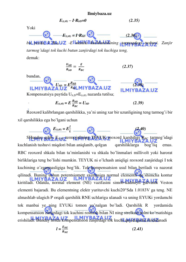 Ilmiybaza.uz 
 
E(t,t0) – I·RbD=0                                       (2.35) 
Yoki  
E(t,t0) = I·RbD                                                          (2.36) 
bu yerda, I RbD -  -E manba kuchlanishining tarmoqdagi tushuvi. Zanjir 
tarmog’idagi tok kuchi butun zanjirdagi tok kuchiga teng, 
demak: 
𝑼𝒃𝑫
𝑹𝒃𝑫 = 
𝑬
𝑹𝑩𝑪                                   (2.37) 
bundan, 
UbD  = E
𝑹𝒃𝑫
𝑹𝑩𝑪                                                    (2.38) 
Kompensatsiya paytida Ub,D=E(t,t0) nazarda tutilsa; 
E(t,t0) = E 
𝑹𝒃𝑫
𝑹𝑩𝑪 = UbD                                         (2.39) 
Reoxord kalibrlangan qarshilikka, ya’ni uning xar bir uzunligining teng tarmog’i bir 
xil qarshilikka ega bo’lgani uchun 
E(t,t0) = E
𝒍
𝑳                                                           (2.40) 
SHunday qilib, E(t,t0) termojuftning TEYUK reoxord karshiligi RBC tarmog’idagi 
kuchlanish tushuvi miqdori bilan aniqlanib, qolgan  
qarshiliklarga 
bog’liq 
emas. 
RBC reoxord shkala bilan ta’minlanishi va shkala bo’linmalari millivolt yoki harorat 
birliklariga teng bo’lishi mumkin. TEYUK ni o’lchash aniqligi reoxord zanjiridagi I tok 
kuchining o’zgarmasligiga bog’lik. Tok kompensatsion usul bilan beriladi va nazorat 
qilinadi. Buning uchun potentsiometr sxemasiga normal elementli qo’shimcha kontur 
kiritiladi. Odatda, normal element (NE) vazifasini simob-kadmiyli galvanik Veston 
elementi bajaradi. Bu elementning elektr yurituvchi kuchi20°Sda 1.0183V ga teng. NE 
almashlab ulagich P orqali qarshilik RNE uchlariga ulanadi va uning EYUKi yordamchi 
tok manbai ye ning EYUKi tomon yo’nalgan bo’ladi. Qarshilik R  yordamida 
kompensatsion zanjirdagi tok kuchini rostlash bilan NI ning strelkasi nolni ko’rsatishiga 
erishiladi. Bunday holda kompensatsion zanjirdagi tok kuchi quyidagicha ifodalanadi 
l = 
𝑬𝑵𝑬
𝑹𝑵𝑬                                                           (2.41) 
