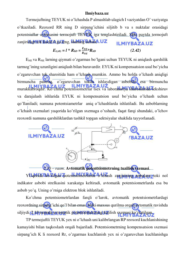 Ilmiybaza.uz 
 
Termojuftning TEYUK ni o’lchashda P almashlab ulagich I vaziyatdan O’ vaziyatga 
o’tkaziladi. Reoxord RR ning D sirpang’ichini siljitib b va s nuktalar orasidagi 
potentsiallar ayirmasini termojuft TEYUK iga tenglashtiriladi. SHu paytda termojuft 
zanjiridagi tok kuchi 0 ga teng, shuning uchun, 
E(t,t0) = l * RbD = 
𝑬𝑵𝑬
𝑹𝑵𝑬*RbD                                 (2.42) 
ENE va RNE larning qiymati o’zgarmas bo’lgani uchun TEYUK ni aniqlash qarshilik 
tarmog’ining uzunligini aniqlash bilan baravardir. EYUK ni kompensatsion usul bo’yicha 
o’zgaruvchan tok sharoitida ham o’lchash mumkin. Ammo bu holda o’lchash aniqligi 
birmuncha pastroq, o’zgaruvchan tokda ishlaydigan asboblar esa birmuncha 
murakkabroqdir. Ko’chma potentsiometrlar tsex va laboratoriya sharoitlarida tekshiruv 
va darajalash ishlarida EYUK ni kompensatsion usul bo’yicha o’lchash uchun 
qo’llaniladi; namuna potentsiametrlar  aniq o’lchashlarda ishlatiladi. Bu asboblarning 
o’lchash sxemalari yuqorida ko’rilgan sxemaga o’xshash, faqat farqi shundaki, o’lchov 
reoxordi namuna qarshiliklardan tashkil topgan sektsiyalar shaklida tayyorlanadi. 
 
2.10 – rasm. Avtomatik potentsiometrning tuzilish sxemasi. 
YUqorida ko’rilgan potentsiometrlarda o’lchash zanjirining nobalans toki nol 
indikator asbobi strelkasini xarakatga keltiradi, avtomatik potentsiometrlarda esa bu 
asbob yo’q. Uning o’rniga elektron blok ishlatiladi.  
Ko’chma potentsiometrlardan farqli o’larok, avtomatik potentsiometrlardagi 
reoxordning sirpang’ichi qo’l bilan emas, balki maxsus qurilma orqali avtomatik ravishda 
siljiydi. 2.10-rasmda avtomatik potentsiometrning tuzilish sxemasi ko’rsatilgan. 
TP termojuftli TEYUK yex ni o’lchash uni kalibrlangan RP reoxord kuchlanishining 
kamayishi bilan taqkoslash orqali bajariladi. Potentsiometrning kompensatsion sxemasi 
sirpang’ich K li reoxord Rr, o’zgarmas kuchlanish yex ni o’zgaruvchan kuchlanishga 
