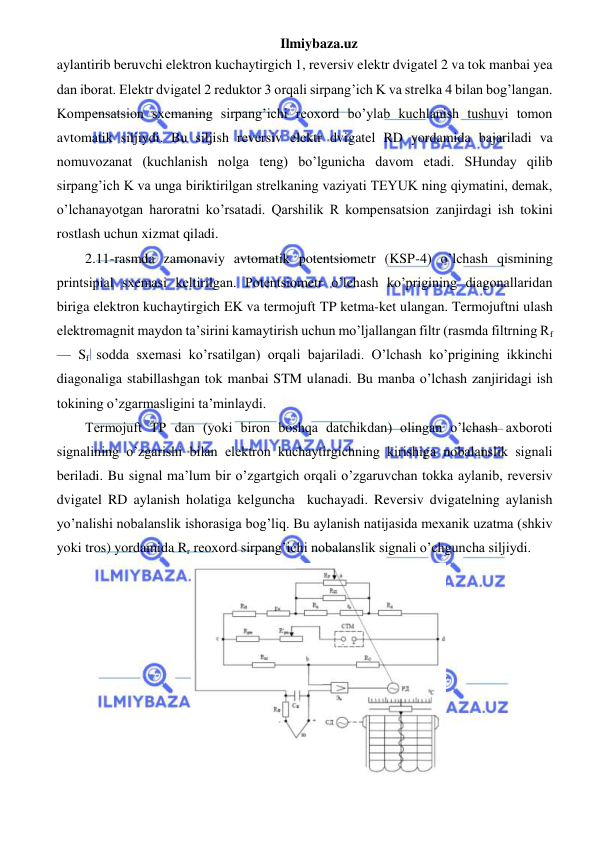 Ilmiybaza.uz 
 
aylantirib beruvchi elektron kuchaytirgich 1, reversiv elektr dvigatel 2 va tok manbai yea 
dan iborat. Elektr dvigatel 2 reduktor 3 orqali sirpang’ich K va strelka 4 bilan bog’langan. 
Kompensatsion sxemaning sirpang’ichi reoxord bo’ylab kuchlanish tushuvi tomon 
avtomatik siljiydi. Bu siljish reversiv elektr dvigatel RD yordamida bajariladi va 
nomuvozanat (kuchlanish nolga teng) bo’lgunicha davom etadi. SHunday qilib 
sirpang’ich K va unga biriktirilgan strelkaning vaziyati TEYUK ning qiymatini, demak, 
o’lchanayotgan haroratni ko’rsatadi. Qarshilik R kompensatsion zanjirdagi ish tokini 
rostlash uchun xizmat qiladi. 
2.11-rasmda zamonaviy avtomatik potentsiometr (KSP-4) o’lchash qismining 
printsipial sxemasi keltirilgan. Potentsiometr o’lchash ko’prigining diagonallaridan 
biriga elektron kuchaytirgich EK va termojuft TP ketma-ket ulangan. Termojuftni ulash 
elektromagnit maydon ta’sirini kamaytirish uchun mo’ljallangan filtr (rasmda filtrning Rf 
— Sf sodda sxemasi ko’rsatilgan) orqali bajariladi. O’lchash ko’prigining ikkinchi 
diagonaliga stabillashgan tok manbai STM ulanadi. Bu manba o’lchash zanjiridagi ish 
tokining o’zgarmasligini ta’minlaydi. 
Termojuft TP dan (yoki biron boshqa datchikdan) olingan o’lchash axboroti 
signalining o’zgarishi bilan elektron kuchaytirgichning kirishiga nobalanslik signali 
beriladi. Bu signal ma’lum bir o’zgartgich orqali o’zgaruvchan tokka aylanib, reversiv 
dvigatel RD aylanish holatiga kelguncha  kuchayadi. Reversiv dvigatelning aylanish 
yo’nalishi nobalanslik ishorasiga bog’liq. Bu aylanish natijasida mexanik uzatma (shkiv 
yoki tros) yordamida Rr reoxord sirpang’ichi nobalanslik signali o’chguncha siljiydi. 
 
