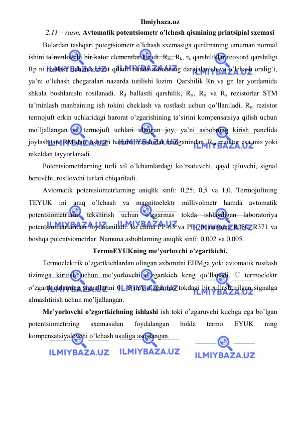 Ilmiybaza.uz 
 
2.11 – rasm. Avtomatik potentsiometr o’lchash qismining printsipial sxemasi 
Bulardan tashqari potegtsiometr o’lchash sxemasiga qurilmaning umuman normal 
ishini ta’minlovchi bir kator elementlar kiradi. Rsh, Rk, rk qarshiliklar reoxord qarshiligi 
Rp ni rostlash uchun xizmat qiladi: bunda asbobning darajalanish va o’lchash oralig’i, 
ya’ni o’lchash chegaralari nazarda tutilishi lozim. Qarshilik Rn va gn lar yordamida 
shkala boshlanishi rostlanadi. Rd ballastli qarshilik, Rrt, Rrt va Rs rezistorlar STM 
ta’minlash manbaining ish tokini cheklash va rostlash uchun qo’llaniladi. Rm rezistor 
termojuft erkin uchlaridagi harorat o’zgarishining ta’sirini kompensatsiya qilish uchun 
mo’ljallangan va termojuft uchlari ulangan joy, ya’ni asbobning kirish panelida 
joylashgan, RM dan tashqari hamma rezistorlar manganindan, Rm rezistor esa mis yoki 
nikeldan tayyorlanadi. 
Potentsiometrlarning turli xil o’lchamlardagi ko’rsatuvchi, qayd qiluvchi, signal 
beruvchi, rostlovchi turlari chiqariladi. 
Avtomatik potentsiometrlarning aniqlik sinfi: 0,25; 0,5 va 1,0. Termojuftning 
TEYUK ini aniq o’lchash va magnitoelektr millivolmetr hamda avtomatik 
potentsiometrlarni tekshirish uchun o’zgarmas tokda ishlaydigan laboratoriya 
potentsiometrlaridan foydalaniladi: ko’chma PP-63 va PP-70; namuna R330, R371 va 
boshqa potentsiometrlar. Namuna asboblarning aniqlik sinfi: 0,002 va 0,005. 
TermoEYUKning me’yorlovchi o’zgartkichi. 
Termoelektrik o’zgartkichlardan olingan axborotni EHMga yoki avtomatik rostlash 
tizimiga kiritish uchun me’yorlovchi o’zgartkich keng qo’llanadi. U termoelektr 
o’zgartkichlarning signallarini 0—5 mA o’zgarmas tokdagi bir xillashtirilgan signalga 
almashtirish uchun mo’ljallangan. 
Me’yorlovchi o’zgartkichning ishlashi ish toki o’zgaruvchi kuchga ega bo’lgan 
potentsiometrning 
sxemasidan 
foydalangan 
holda 
termo 
EYUK 
ning 
kompensatsiyalovchi o’lchash usuliga asoslangan. 
