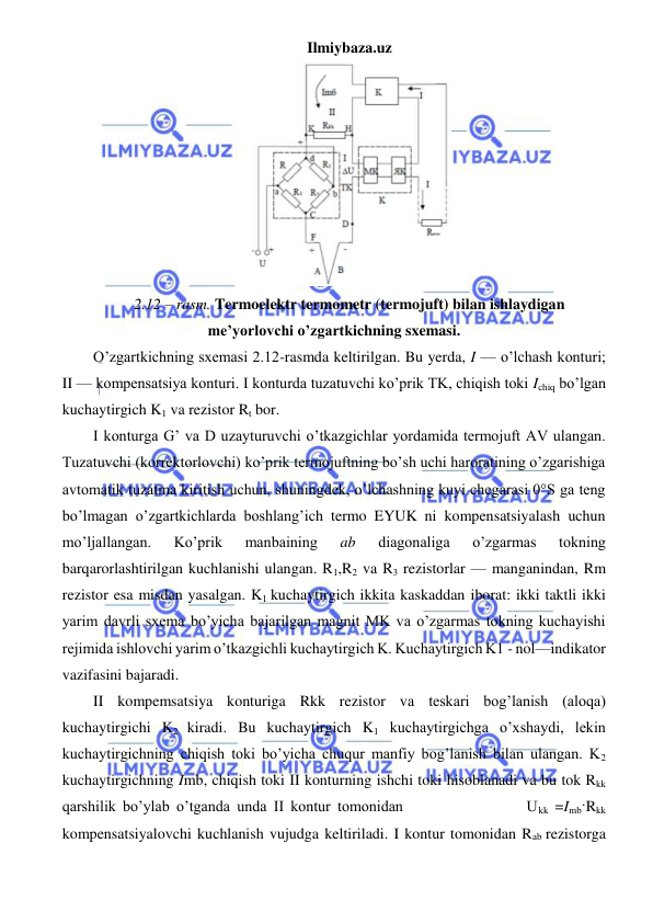 Ilmiybaza.uz 
 
 
2.12 – rasm. Termoelektr termometr (termojuft) bilan ishlaydigan 
me’yorlovchi o’zgartkichning sxemasi. 
O’zgartkichning sxemasi 2.12-rasmda keltirilgan. Bu yerda, I — o’lchash konturi; 
II — kompensatsiya konturi. I konturda tuzatuvchi ko’prik TK, chiqish toki Ichiq bo’lgan 
kuchaytirgich K1 va rezistor Rt bor. 
I konturga G’ va D uzayturuvchi o’tkazgichlar yordamida termojuft AV ulangan. 
Tuzatuvchi (korrektorlovchi) ko’prik termojuftning bo’sh uchi haroratining o’zgarishiga 
avtomatik tuzatma kiritish uchun, shuningdek, o’lchashning kuyi chegarasi 0°S ga teng 
bo’lmagan o’zgartkichlarda boshlang’ich termo EYUK ni kompensatsiyalash uchun 
mo’ljallangan. 
Ko’prik 
manbaining 
ab 
diagonaliga 
o’zgarmas 
tokning 
barqarorlashtirilgan kuchlanishi ulangan. R1,R2 va R3 rezistorlar — manganindan, Rm 
rezistor esa misdan yasalgan. K1 kuchaytirgich ikkita kaskaddan iborat: ikki taktli ikki 
yarim davrli sxema bo’yicha bajarilgan magnit MK va o’zgarmas tokning kuchayishi 
rejimida ishlovchi yarim o’tkazgichli kuchaytirgich K. Kuchaytirgich K1 - nol—indikator 
vazifasini bajaradi. 
II kompemsatsiya konturiga Rkk rezistor va teskari bog’lanish (aloqa) 
kuchaytirgichi K2 kiradi. Bu kuchaytirgich K1 kuchaytirgichga o’xshaydi, lekin 
kuchaytirgichning chiqish toki bo’yicha chuqur manfiy bog’lanish bilan ulangan. K2 
kuchaytirgichning Imb, chiqish toki II konturning ishchi toki hisoblanadi va bu tok Rkk 
qarshilik bo’ylab o’tganda unda II kontur tomonidan                  Ukk =Imb·Rkk  
kompensatsiyalovchi kuchlanish vujudga keltiriladi. I kontur tomonidan Rab rezistorga 
