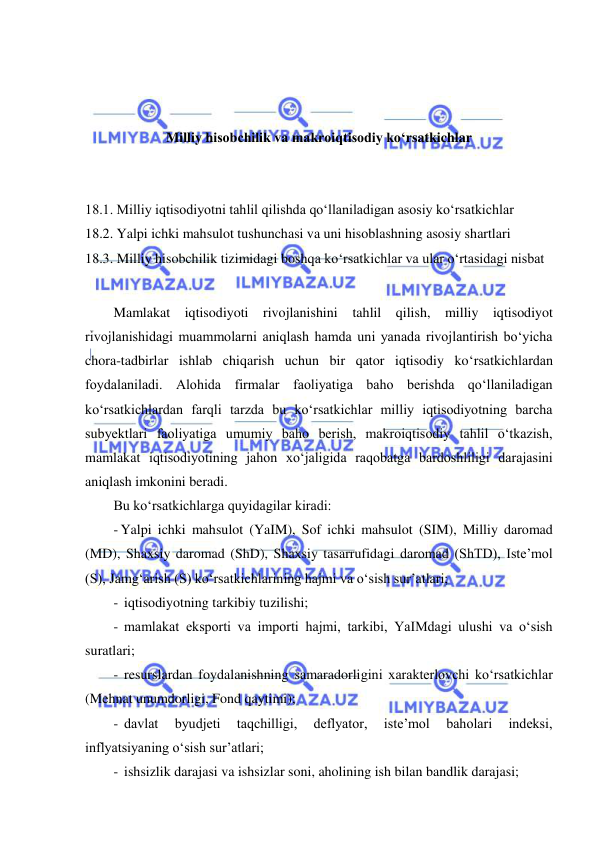  
 
 
 
 
Milliy hisobchilik va makroiqtisodiy ko‘rsatkichlar 
 
 
18.1. Milliy iqtisodiyotni tahlil qilishda qoʻllaniladigan asosiy koʻrsatkichlar 
18.2. Yalpi ichki mahsulot tushunchasi va uni hisoblashning asosiy shartlari 
18.3. Milliy hisobchilik tizimidagi boshqa koʻrsatkichlar va ular oʻrtasidagi nisbat 
 
Mamlakat iqtisodiyoti rivojlanishini tahlil qilish, milliy iqtisodiyot 
rivojlanishidagi muammolarni aniqlash hamda uni yanada rivojlantirish boʻyicha 
chora-tadbirlar ishlab chiqarish uchun bir qator iqtisodiy koʻrsatkichlardan 
foydalaniladi. Alohida firmalar faoliyatiga baho berishda qoʻllaniladigan 
koʻrsatkichlardan farqli tarzda bu koʻrsatkichlar milliy iqtisodiyotning barcha 
subyektlari faoliyatiga umumiy baho berish, makroiqtisodiy tahlil oʻtkazish, 
mamlakat iqtisodiyotining jahon xoʻjaligida raqobatga bardoshliligi darajasini 
aniqlash imkonini beradi.  
Bu koʻrsatkichlarga quyidagilar kiradi: 
- Yalpi ichki mahsulot (YaIM), Sof ichki mahsulot (SIM), Milliy daromad 
(MD), Shaxsiy daromad (ShD), Shaxsiy tasarrufidagi daromad (ShTD), Iste’mol 
(S), Jamgʻarish (S) koʻrsatkichlarining hajmi va oʻsish sur’atlari; 
-  iqtisodiyotning tarkibiy tuzilishi; 
-  mamlakat eksporti va importi hajmi, tarkibi, YaIMdagi ulushi va oʻsish 
suratlari; 
-  resurslardan foydalanishning samaradorligini xarakterlovchi koʻrsatkichlar 
(Mehnat unumdorligi, Fond qaytimi); 
-  davlat 
byudjeti 
taqchilligi, 
deflyator, 
iste’mol 
baholari 
indeksi, 
inflyatsiyaning oʻsish sur’atlari; 
-  ishsizlik darajasi va ishsizlar soni, aholining ish bilan bandlik darajasi; 
