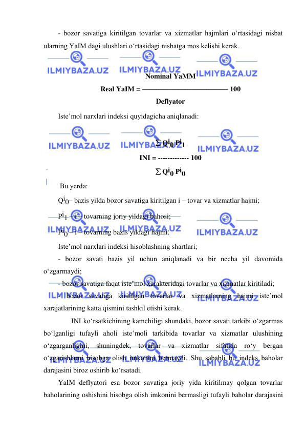  
 
- bozor savatiga kiritilgan tovarlar va xizmatlar hajmlari oʻrtasidagi nisbat 
ularning YaIM dagi ulushlari oʻrtasidagi nisbatga mos kelishi kerak. 
 
Nominal YaMM 
Real YaIM = ———————————— 100 
Deflyator 
Iste’mol narxlari indeksi quyidagicha aniqlanadi: 
  
 Qi0 Pi1 
INI = ------------- 100 
 Qi0 Pi0 
 Bu yerda:   
Qi0– bazis yilda bozor savatiga kiritilgan i – tovar va xizmatlar hajmi; 
Pi1 – i – tovarning joriy yildagi bahosi; 
Pi0 – i – tovarning bazis yildagi hajmi. 
Iste’mol narxlari indeksi hisoblashning shartlari; 
- bozor savati bazis yil uchun aniqlanadi va bir necha yil davomida 
oʻzgarmaydi; 
- bozor savatiga faqat iste’mol xarakteridagi tovarlar va xizmatlar kiritiladi; 
- bozor savatiga kiritilgan tovarlar va xizmatlarning hajmi iste’mol 
xarajatlarining katta qismini tashkil etishi kerak. 
 
INI koʻrsatkichining kamchiligi shundaki, bozor savati tarkibi oʻzgarmas 
boʻlganligi tufayli aholi iste’moli tarkibida tovarlar va xizmatlar ulushining 
oʻzgarganligini, shuningdek, tovarlar va xizmatlar sifatida roʻy bergan 
oʻzgarishlarni hisobga olish imkonini bermaydi. Shu sababli bu indeks baholar 
darajasini biroz oshirib koʻrsatadi. 
YaIM deflyatori esa bozor savatiga joriy yida kiritilmay qolgan tovarlar 
baholarining oshishini hisobga olish imkonini bermasligi tufayli baholar darajasini 
