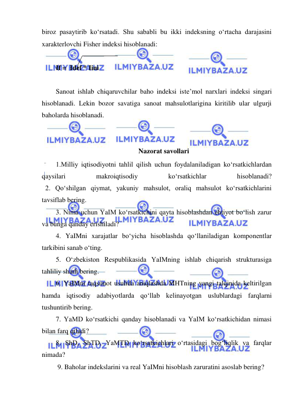  
 
biroz pasaytirib koʻrsatadi. Shu sababli bu ikki indeksning oʻrtacha darajasini 
xarakterlovchi Fisher indeksi hisoblanadi: 
 
If =  Idef * Iini 
 
Sanoat ishlab chiqaruvchilar baho indeksi iste’mol narxlari indeksi singari 
hisoblanadi. Lekin bozor savatiga sanoat mahsulotlarigina kiritilib ular ulgurji 
baholarda hisoblanadi. 
 
Nazorat savollari 
1.Milliy iqtisodiyotni tahlil qilish uchun foydalaniladigan koʻrsatkichlardan 
qaysilari 
makroiqtisodiy 
koʻrsatkichlar 
hisoblanadi? 
  2. Qoʻshilgan qiymat, yakuniy mahsulot, oraliq mahsulot koʻrsatkichlarini 
tavsiflab bering. 
3. Nima uchun YaIM koʻrsatkichini qayta hisoblashdan ehtiyot boʻlish zarur 
va bunga qanday erishiladi? 
4. YaIMni xarajatlar boʻyicha hisoblashda qoʻllaniladigan komponentlar 
tarkibini sanab oʻting. 
5. Oʻzbekiston Respublikasida YaIMning ishlab chiqarish strukturasiga 
tahliliy sharh bering. 
6. YaIMni taqsimot usulida aniqlashda MHTning yangi talqinida keltirilgan 
hamda iqtisodiy adabiyotlarda qoʻllab kelinayotgan uslublardagi farqlarni 
tushuntirib bering. 
7. YaMD koʻrsatkichi qanday hisoblanadi va YaIM koʻrsatkichidan nimasi 
bilan farq qiladi? 
8. ShD, ShTD, YaMTD koʻrsatkichlari oʻrtasidagi bogʻliqlik va farqlar 
nimada? 
 9. Baholar indekslarini va real YaIMni hisoblash zaruratini asoslab bering? 
