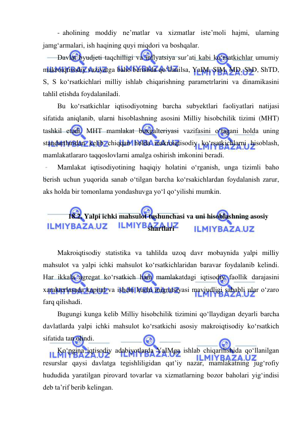  
 
-  aholining moddiy ne’matlar va xizmatlar iste’moli hajmi, ularning 
jamgʻarmalari, ish haqining quyi miqdori va boshqalar. 
Davlat byudjeti taqchilligi va inflyatsiya surʼati kabi koʻrsatkichlar umumiy 
makroiqtisodiy vaziyatga baho berishda qoʻllanilsa, YaIM, SIM, MD, ShD, ShTD, 
S, S koʻrsatkichlari milliy ishlab chiqarishning parametrlarini va dinamikasini 
tahlil etishda foydalaniladi.  
Bu koʻrsatkichlar iqtisodiyotning barcha subyektlari faoliyatlari natijasi 
sifatida aniqlanib, ularni hisoblashning asosini Milliy hisobchilik tizimi (MHT) 
tashkil etadi. MHT mamlakat buxgalteriyasi vazifasini oʻtagani holda uning 
standartlaridan kelib chiqqan holda makroiqtisodiy koʻrsatkichlarni hisoblash, 
mamlakatlararo taqqoslovlarni amalga oshirish imkonini beradi. 
Mamlakat iqtisodiyotining haqiqiy holatini oʻrganish, unga tizimli baho 
berish uchun yuqorida sanab oʻtilgan barcha koʻrsakichlardan foydalanish zarur, 
aks holda bir tomonlama yondashuvga yoʻl qoʻyilishi mumkin. 
 
18.2. Yalpi ichki mahsulot tushunchasi va uni hisoblashning asosiy 
shartlari 
 
Makroiqtisodiy statistika va tahlilda uzoq davr mobaynida yalpi milliy 
mahsulot va yalpi ichki mahsulot koʻrsatkichlaridan baravar foydalanib kelindi. 
Har ikkala agregat koʻrsatkich ham mamlakatdagi iqtisodiy faollik darajasini 
xarakterlasada kapital va ishchi kuchi migratsiyasi mavjudligi sababli ular oʻzaro 
farq qilishadi.  
Bugungi kunga kelib Milliy hisobchilik tizimini qoʻllaydigan deyarli barcha 
davlatlarda yalpi ichki mahsulot koʻrsatkichi asosiy makroiqtisodiy koʻrsatkich 
sifatida tan olindi.  
Koʻpgina iqtisodiy adabiyotlarda YaIMga ishlab chiqarilishida qoʻllanilgan 
resurslar qaysi davlatga tegishliligidan qat’iy nazar, mamlakatning jugʻrofiy 
hududida yaratilgan pirovard tovarlar va xizmatlarning bozor baholari yigʻindisi 
deb ta’rif berib kelingan.  
