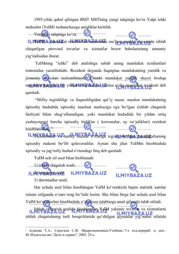  
 
1993-yilda qabul qilingan BMT MHTning yangi talqiniga koʻra Yalpi ichki 
mahsulot (YaIM) tushunchasiga aniqliklar kiritildi. 
Yangicha talqiniga koʻra:  
YaIM – mamlakat rezidentlari tomonidan ma’lum muddat davomida ishlab 
chiqarilgan pirovard tovarlar va xizmatlar bozor baholarininng umumiy 
yigʻindisidan iborat. 
 YaIMning “ichki” deb atalishiga sabab uning mamlakat rezidentlari 
tomonidan yaratilishidir. Rezident deganda faqatgina mamlakatning yuridik va 
jismoniy shaxslari tushunilmaydi. Chunki mamlakat yuridik shaxsi boshqa 
mamlakat hududida bir yildan ortiq faoliyat yuritsa oʻsha mamlakat rezidenti deb 
qaraladi.  
 “Milliy tegishliligi va fuqaroliligidan qat’iy nazar, mazkur mamlakatning 
iqtisodiy hududida iqtisodiy manfaat markaziga ega boʻlgan (ishlab chiqarish 
faoliyati bilan shugʻullanadigan, yoki mamlakat hududida bir yildan ortiq 
yashayotgan) barcha iqtisodiy birliklar ( korxonalar, uy xoʻjaliklari) rezident 
hisoblanishadi”1. 
Elchixonalar va harbiy bazalar oʻzlariga tegishli boʻlgan mamlakatlarning 
iqtisodiy makoni boʻlib qolaveradilar. Aynan shu jihat YaIMni hisoblashda 
iqtisodiy va jugʻrofiy hudud oʻrtasidagi farq deb qaraladi.  
YaIM uch xil usul bilan hioblanadi: 
1) ishlab chiqarish usuli; 
2) xarajatlar usuli; 
3) daromadlar usuli. 
Har uchala usul bilan hisoblangan YaIM koʻrsatkichi hajmi statistik xatolar 
istisno etilganda oʻzaro teng boʻlishi lozim. Shu bilan birga har uchala usul bilan 
YaIM koʻrsatkichni hisoblashda oʻziga xos talablarga amal qilinishi talab etiladi. 
Ishlab chiqarish usulida hisoblangan YaIM yakuniy tovarlar va xizmatlarni 
ishlab chiqarishning turli bosqichlarida qoʻshilgan qiymatlar yigʻindisi sifatida 
                                                           
1 Агапова Т.А., Серегина С.Ф. Макроэкономика:Учебник.-7-е изд.перераб. и доп.-
М.:Издательство “Дело и сервис”, 2005. 25-с. 
