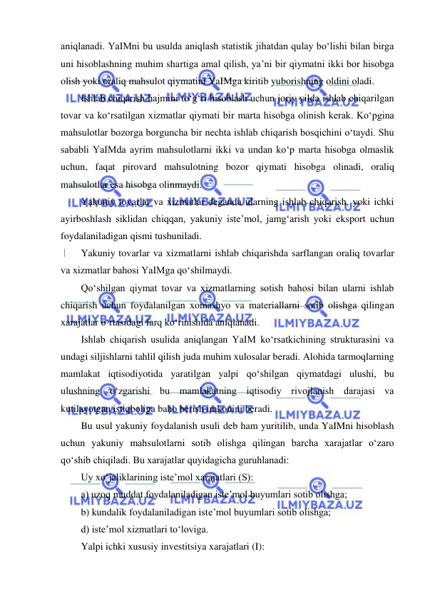  
 
aniqlanadi. YaIMni bu usulda aniqlash statistik jihatdan qulay boʻlishi bilan birga 
uni hisoblashning muhim shartiga amal qilish, ya’ni bir qiymatni ikki bor hisobga 
olish yoki oraliq mahsulot qiymatini YaIMga kiritib yuborishning oldini oladi. 
Ishlab chiqarish hajmini toʻgʻri hisoblash uchun joriy yilda ishlab chiqarilgan 
tovar va koʻrsatilgan xizmatlar qiymati bir marta hisobga olinish kerak. Koʻpgina 
mahsulotlar bozorga borguncha bir nechta ishlab chiqarish bosqichini oʻtaydi. Shu 
sababli YaIMda ayrim mahsulotlarni ikki va undan koʻp marta hisobga olmaslik 
uchun, faqat pirovard mahsulotning bozor qiymati hisobga olinadi, oraliq 
mahsulotlar esa hisobga olinmaydi. 
Yakuniy tovarlar va xizmatlar deganda ularning ishlab chiqarish, yoki ichki 
ayirboshlash siklidan chiqqan, yakuniy iste’mol, jamgʻarish yoki eksport uchun 
foydalaniladigan qismi tushuniladi. 
Yakuniy tovarlar va xizmatlarni ishlab chiqarishda sarflangan oraliq tovarlar 
va xizmatlar bahosi YaIMga qoʻshilmaydi. 
Qoʻshilgan qiymat tovar va xizmatlarning sotish bahosi bilan ularni ishlab 
chiqarish uchun foydalanilgan xomashyo va materiallarni sotib olishga qilingan 
xarajatlar oʻrtasidagi farq koʻrinishida aniqlanadi. 
Ishlab chiqarish usulida aniqlangan YaIM koʻrsatkichining strukturasini va 
undagi siljishlarni tahlil qilish juda muhim xulosalar beradi. Alohida tarmoqlarning 
mamlakat iqtisodiyotida yaratilgan yalpi qoʻshilgan qiymatdagi ulushi, bu 
ulushning oʻzgarishi bu mamlakatning iqtisodiy rivojlanish darajasi va 
kutilayotgan istiqboliga baho berish imkonini beradi. 
Bu usul yakuniy foydalanish usuli deb ham yuritilib, unda YaIMni hisoblash 
uchun yakuniy mahsulotlarni sotib olishga qilingan barcha xarajatlar oʻzaro 
qoʻshib chiqiladi. Bu xarajatlar quyidagicha guruhlanadi: 
Uy xoʻjaliklarining iste’mol xarajatlari (S): 
a) uzoq muddat foydalaniladigan iste’mol buyumlari sotib olishga; 
b) kundalik foydalaniladigan iste’mol buyumlari sotib olishga; 
d) iste’mol xizmatlari toʻloviga. 
Yalpi ichki xususiy investitsiya xarajatlari (I): 
