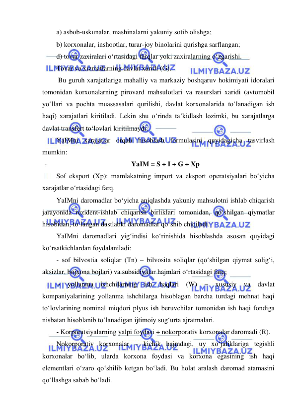  
 
a) asbob-uskunalar, mashinalarni yakuniy sotib olishga; 
b) korxonalar, inshootlar, turar-joy binolarini qurishga sarflangan; 
d) tovar zaxiralari oʻrtasidagi farqlar yoki zaxiralarning oʻzgarishi. 
Tovar va xizmatlarning davlat xaridi (G). 
 Bu guruh xarajatlariga mahalliy va markaziy boshqaruv hokimiyati idoralari 
tomonidan korxonalarning pirovard mahsulotlari va resurslari xaridi (avtomobil 
yoʻllari va pochta muassasalari qurilishi, davlat korxonalarida toʻlanadigan ish 
haqi) xarajatlari kiritiladi. Lekin shu oʻrinda ta’kidlash lozimki, bu xarajatlarga 
davlat transfert toʻlovlari kiritilmaydi. 
YaIMni xarajatlar orqali hisoblash formulasini quyidagicha tasvirlash 
mumkin: 
YaIM = S + I + G + Xp 
Sof eksport (Xp): mamlakatning import va eksport operatsiyalari boʻyicha 
xarajatlar oʻrtasidagi farq. 
YaIMni daromadlar boʻyicha aniqlashda yakuniy mahsulotni ishlab chiqarish 
jarayonida rezident-ishlab chiqarish birliklari tomonidan, qoʻshilgan qiymatlar 
hisobidan, toʻlangan dastlabki daromadlar qoʻshib chiqiladi. 
YaIMni daromadlari yigʻindisi koʻrinishida hisoblashda asosan quyidagi 
koʻrsatkichlardan foydalaniladi: 
- sof bilvostia soliqlar (Tn) – bilvosita soliqlar (qoʻshilgan qiymat soligʻi, 
aksizlar, bojxona bojlari) va subsidiyalar hajmlari oʻrtasidagi farq; 
 - yollanma ishchilarning ish haqlari (W) – xususiy va davlat 
kompaniyalarining yollanma ishchilarga hisoblagan barcha turdagi mehnat haqi 
toʻlovlarining nominal miqdori plyus ish beruvchilar tomonidan ish haqi fondiga 
nisbatan hisoblanib toʻlanadigan ijtimoiy sugʻurta ajratmalari.  
- Korporatsiyalarning yalpi foydasi + nokorporativ korxonalar daromadi (R). 
Nokorporativ korxonalar – kichik hajmdagi, uy xoʻjaliklariga tegishli 
korxonalar boʻlib, ularda korxona foydasi va korxona egasining ish haqi 
elementlari oʻzaro qoʻshilib ketgan boʻladi. Bu holat aralash daromad atamasini 
qoʻllashga sabab boʻladi. 
