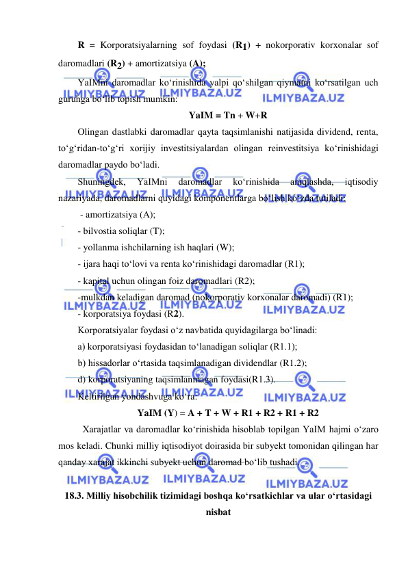  
 
R = Korporatsiyalarning sof foydasi (R1) + nokorporativ korxonalar sof 
daromadlari (R2) + amortizatsiya (A);  
YaIMni daromadlar koʻrinishida yalpi qoʻshilgan qiymatni koʻrsatilgan uch 
guruhga boʻlib topish mumkin:  
YaIM = Tn + W+R 
Olingan dastlabki daromadlar qayta taqsimlanishi natijasida dividend, renta, 
toʻgʻridan-toʻgʻri xorijiy investitsiyalardan olingan reinvestitsiya koʻrinishidagi 
daromadlar paydo boʻladi. 
Shuningdek, 
YaIMni 
daromadlar 
koʻrinishida 
aniqlashda, 
iqtisodiy 
nazariyada, daromadlarni quyidagi komponentlarga boʻlish koʻzda tutiladi:  
 - amortizatsiya (A);  
- bilvostia soliqlar (T); 
- yollanma ishchilarning ish haqlari (W); 
- ijara haqi toʻlovi va renta koʻrinishidagi daromadlar (R1); 
- kapital uchun olingan foiz daromadlari (R2); 
-mulkdan keladigan daromad (nokorporativ korxonalar daromadi) (R1); 
- korporatsiya foydasi (R2).   
Korporatsiyalar foydasi oʻz navbatida quyidagilarga boʻlinadi: 
a) korporatsiyasi foydasidan toʻlanadigan soliqlar (R1.1); 
b) hissadorlar oʻrtasida taqsimlanadigan dividendlar (R1.2); 
d) korporatsiyaning taqsimlanmagan foydasi(R1.3). 
Keltirilgan yondashvuga koʻra: 
YaIM (Y) = A + T + W + R1 + R2 + R1 + R2 
 Xarajatlar va daromadlar koʻrinishida hisoblab topilgan YaIM hajmi oʻzaro 
mos keladi. Chunki milliy iqtisodiyot doirasida bir subyekt tomonidan qilingan har 
qanday xarajat ikkinchi subyekt uchun daromad boʻlib tushadi. 
          
18.3. Milliy hisobchilik tizimidagi boshqa koʻrsatkichlar va ular oʻrtasidagi 
nisbat 
