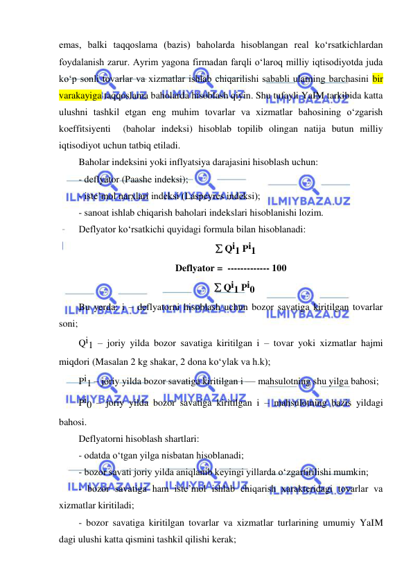  
 
emas, balki taqqoslama (bazis) baholarda hisoblangan real koʻrsatkichlardan 
foydalanish zarur. Ayrim yagona firmadan farqli oʻlaroq milliy iqtisodiyotda juda 
koʻp sonli tovarlar va xizmatlar ishlab chiqarilishi sababli ularning barchasini bir 
varakayiga taqqoslama baholarda hisoblash qiyin. Shu tufayli YaIM tarkibida katta 
ulushni tashkil etgan eng muhim tovarlar va xizmatlar bahosining oʻzgarish 
koeffitsiyenti  (baholar indeksi) hisoblab topilib olingan natija butun milliy 
iqtisodiyot uchun tatbiq etiladi. 
Baholar indeksini yoki inflyatsiya darajasini hisoblash uchun: 
- deflyator (Paashe indeksi); 
- iste’mol narxlari indeksi (Laspeyres indeksi); 
- sanoat ishlab chiqarish baholari indekslari hisoblanishi lozim. 
Deflyator koʻrsatkichi quyidagi formula bilan hisoblanadi: 
     Qi1 Pi1 
Deflyator =  ------------- 100 
    Qi1 Pi0 
Bu yerda: i – deflyatorni hisoblash uchun bozor savatiga kiritilgan tovarlar 
soni; 
Qi1 – joriy yilda bozor savatiga kiritilgan i – tovar yoki xizmatlar hajmi 
miqdori (Masalan 2 kg shakar, 2 dona koʻylak va h.k); 
Pi1 – joriy yilda bozor savatiga kiritilgan i — mahsulotning shu yilga bahosi; 
Pi0 – joriy yilda bozor savatiga kiritilgan i – mahsulotning bazis yildagi 
bahosi. 
Deflyatorni hisoblash shartlari: 
- odatda oʻtgan yilga nisbatan hisoblanadi; 
- bozor savati joriy yilda aniqlanib keyingi yillarda oʻzgartirilishi mumkin; 
- bozor savatiga ham iste’mol ishlab chiqarish xarakteridagi tovarlar va 
xizmatlar kiritiladi; 
- bozor savatiga kiritilgan tovarlar va xizmatlar turlarining umumiy YaIM 
dagi ulushi katta qismini tashkil qilishi kerak; 
