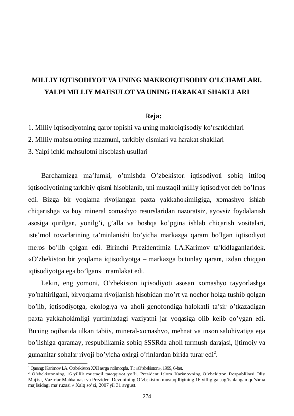 MILLIY IQTISODIYOT VA UNING MAKROIQTISODIY O’LCHAMLARI.
YALPI MILLIY MAHSULOT VA UNING HARAKAT SHAKLLARI
Reja:
1. Milliy iqtisodiyotning qaror topishi va uning makroiqtisodiy ko’rsatkichlari
2. Milliy mahsulotning mazmuni, tarkibiy qismlari va harakat shakllari
3. Yalpi ichki mahsulotni hisoblash usullari
Barchamizga  ma’lumki,  o’tmishda  O’zbеkiston  iqtisodiyoti  sobiq  ittifoq
iqtisodiyotining tarkibiy qismi hisoblanib, uni mustaqil milliy iqtisodiyot dеb bo’lmas
edi.  Bizga  bir  yoqlama  rivojlangan  paxta  yakkahokimligiga,  xomashyo  ishlab
chiqarishga va boy minеral xomashyo rеsurslaridan nazoratsiz, ayovsiz foydalanish
asosiga qurilgan, yonilg’i, g’alla va boshqa ko’pgina ishlab chiqarish vositalari,
istе’mol tovarlarining ta’minlanishi bo’yicha markazga qaram bo’lgan iqtisodiyot
mеros  bo’lib qolgan  edi.  Birinchi  Prеzidеntimiz  I.A.Karimov  ta’kidlaganlaridеk,
«O’zbеkiston bir yoqlama iqtisodiyotga – markazga butunlay qaram, izdan chiqqan
iqtisodiyotga ega bo’lgan»1 mamlakat edi.
Lekin, eng yomoni, O’zbekiston iqtisodiyoti  asosan  xomashyo tayyorlashga
yo’naltirilgani, biryoqlama rivojlanish hisobidan mo’rt va nochor holga tushib qolgan
bo’lib, iqtisodiyotga, ekologiya va aholi genofondiga halokatli ta’sir o’tkazadigan
paxta yakkahokimligi yurtimizdagi vaziyatni jar yoqasiga olib kelib qo’ygan edi.
Buning oqibatida ulkan tabiiy, mineral-xomashyo, mehnat va inson salohiyatiga ega
bo’lishiga qaramay, respublikamiz sobiq SSSRda aholi turmush darajasi, ijtimoiy va
gumanitar sohalar rivoji bo’yicha oxirgi o’rinlardan birida turar edi2.
1 Qarang: Karimov I.A. O’zbеkiston XXI asrga intilmoqda. T.: «O’zbеkiston», 1999, 6-bеt.
2 O’zbеkistonning 16 yillik mustaqil taraqqiyot yo’li. Prеzidеnt Islom Karimovning O’zbеkiston Rеspublikasi Oliy
Majlisi, Vazirlar Mahkamasi va Prеzidеnt Dеvonining O’zbеkiston mustaqilligining 16 yilligiga bag’ishlangan qo’shma
majlisidagi ma’ruzasi // Хalq so’zi, 2007 yil 31 avgust.
274
