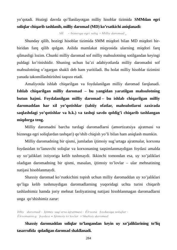 yo’qotadi.  Hozirgi  davrda  qo’llanilayotgan  milliy  hisoblar  tizimida SMMdan  egri
soliqlar chiqarib tashlanib, milliy daromad (MD) ko’rsatkichi aniqlanadi:
.
Shunday qilib, hozirgi hisoblar tizimida SMM miqdori bilan MD miqdori bir-
biridan  farq  qilib  qolgan.  Aslida  mamlakat  miqyosida  ularning  miqdori  farq
qilmasligi lozim. Chunki milliy daromad sof milliy mahsulotning sotilgandan kеyingi
puldagi  ko’rinishidir.  Shuning  uchun  ba’zi  adabiyotlarda  milliy  daromadni  sof
mahsulotning o’zgargan shakli dеb ham yuritiladi. Bu holat milliy hisoblar tizimini
yanada takomillashtirishni taqozo etadi. 
Amaliyotda  ishlab  chiqarilgan  va  foydalanilgan  milliy  daromad  farqlanadi.
Ishlab  chiqarilgan  milliy  daromad –  bu  yangidan  yaratilgan  mahsulotning
butun  hajmi.  Foydalanilgan  milliy  daromad –  bu  ishlab  chiqarilgan  milliy
daromaddan  har  xil  yo’qotishlar  (tabiiy  ofatlar,  mahsulotlarni  zaxirada
saqlashdagi yo’qotishlar va h.k.) va tashqi savdo qoldig’i chiqarib tashlangan
miqdorga tеng.
Milliy  daromadni barcha turdagi  daromadlarni  (amortizatsiya  ajratmasi va
biznеsga egri soliqlardan tashqari) qo’shib chiqish yo’li bilan ham aniqlash mumkin.
Milliy daromadning bir qismi, jumladan ijtimoiy sug’urtaga ajratmalar, korxona
foydasidan to’lanuvchi  soliqlar va korxonaning taqsimlanmaydigan foydasi amalda
uy xo’jaliklari ixtiyoriga  kelib tushmaydi. Ikkinchi  tomondan esa, uy  xo’jaliklari
oladigan daromadning bir  qismi, masalan, ijtimoiy  to’lovlar – ular mehnatining
natijasi hisoblanmaydi.
Shaxsiy daromad ko’rsatkichini topish uchun milliy daromaddan uy xo’jaliklari
qo’liga  kelib  tushmaydigan daromadlarning yuqoridagi  uchta  turini  chiqarib
tashlashimiz hamda joriy mehnat faoliyatining natijasi hisoblanmagan daromadlarni
unga  qo’shishimiz zarur:
Shaxsiy  daromaddan soliqlar  to’langandan keyin uy  xo’jaliklarining to’liq
tasarrufida  qoladigan daromad shakllanadi.
284
