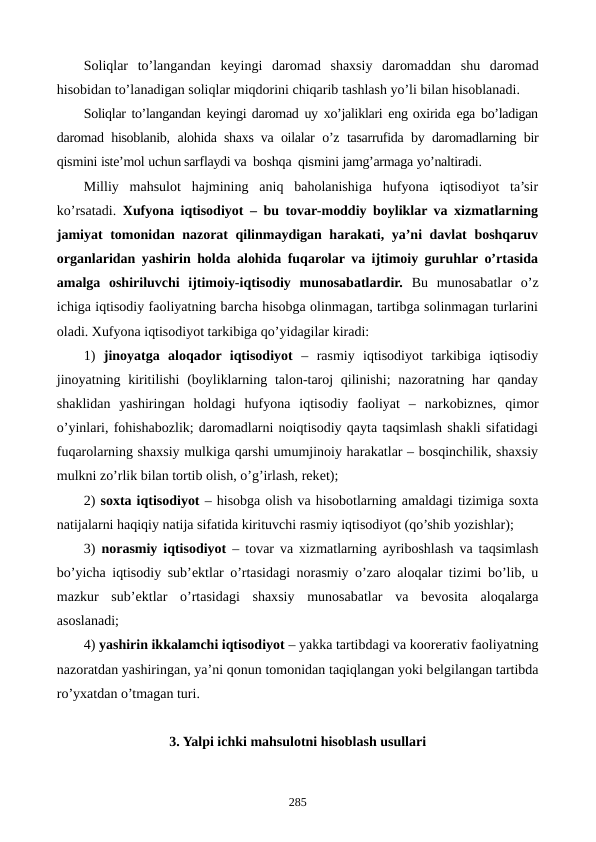Soliqlar  to’langandan keyingi daromad  shaxsiy daromaddan shu daromad
hisobidan to’lanadigan soliqlar miqdorini chiqarib tashlash yo’li bilan hisoblanadi.
Soliqlar to’langandan keyingi daromad uy xo’jaliklari eng oxirida ega bo’ladigan
daromad  hisoblanib, alohida shaxs va  oilalar o’z tasarrufida by  daromadlarning bir
qismini iste’mol uchun sarflaydi va  boshqa  qismini jamg’armaga yo’naltiradi.
Milliy  mahsulot  hajmining  aniq  baholanishiga  hufyona  iqtisodiyot  ta’sir
ko’rsatadi.  Xufyona iqtisodiyot – bu tovar-moddiy boyliklar va xizmatlarning
jamiyat tomonidan nazorat qilinmaydigan harakati, ya’ni davlat boshqaruv
organlaridan yashirin holda alohida fuqarolar va ijtimoiy guruhlar o’rtasida
amalga  oshiriluvchi  ijtimoiy-iqtisodiy  munosabatlardir.  Bu  munosabatlar  o’z
ichiga iqtisodiy faoliyatning barcha hisobga olinmagan, tartibga solinmagan turlarini
oladi. Xufyona iqtisodiyot tarkibiga qo’yidagilar kiradi:
1)  jinoyatga  aloqador  iqtisodiyot –  rasmiy  iqtisodiyot  tarkibiga  iqtisodiy
jinoyatning kiritilishi  (boyliklarning talon-taroj  qilinishi;  nazoratning har  qanday
shaklidan  yashiringan  holdagi  hufyona  iqtisodiy  faoliyat  –  narkobiznеs,  qimor
o’yinlari, fohishabozlik; daromadlarni noiqtisodiy qayta taqsimlash shakli sifatidagi
fuqarolarning shaxsiy mulkiga qarshi umumjinoiy harakatlar – bosqinchilik, shaxsiy
mulkni zo’rlik bilan tortib olish, o’g’irlash, rekеt);
2) soxta iqtisodiyot – hisobga olish va hisobotlarning amaldagi tizimiga soxta
natijalarni haqiqiy natija sifatida kirituvchi rasmiy iqtisodiyot (qo’shib yozishlar);
3)  norasmiy iqtisodiyot – tovar va xizmatlarning ayriboshlash va taqsimlash
bo’yicha iqtisodiy sub’еktlar o’rtasidagi norasmiy o’zaro aloqalar tizimi bo’lib, u
mazkur  sub’еktlar  o’rtasidagi  shaxsiy  munosabatlar  va  bеvosita  aloqalarga
asoslanadi;
4) yashirin ikkalamchi iqtisodiyot – yakka tartibdagi va koorеrativ faoliyatning
nazoratdan yashiringan, ya’ni qonun tomonidan taqiqlangan yoki bеlgilangan tartibda
ro’yxatdan o’tmagan turi.
3. Yalpi ichki mahsulotni hisoblash usullari
285
