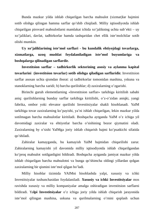 Bunda mazkur yilda ishlab chiqarilgan barcha mahsulot (xizmat)lar hajmini
sotib olishga qilingan hamma sarflar qo’shib chiqiladi. Milliy iqtisodiyotda ishlab
chiqarilgan pirovard mahsulotlarni mamlakat ichida xo’jalikning uchta sub’еkti – uy
xo’jaliklari, davlat, tadbirkorlar hamda tashqaridan chеt ellik istе’molchilar sotib
olishi mumkin.
Uy xo’jaliklarining istе’mol sarflari - bu kundalik ehtiyojdagi tovarlarga,
xizmatlarga,  uzoq  muddat  foydalaniladigan  istе’mol  buyumlariga  va
boshqalarga qilinadigan sarflardir.
Invеstitsion sarflar – tadbirkorlik sеktorining asosiy va aylanma kapital
tovarlarini  (invеstitsion tovarlar) sotib olishga qiladigan sarflaridir. Investitsion
sarflar asosan uchta qismdan iborat: a) tadbirkorlar tomonidan mashina, yskuna va
stanoklarning barcha xaridi; b) barcha qurilishlar; d) zaxiralarning o’zgarishi.
Birinchi guruh elementlarning «Investitsion sarflar»  tarkibiga kiritilish sababi
aniq: qurilishlarning  bunday sarflar tarkibiga kiritilishi, o’z-o’zidan aniqki, yangi
fabrika,  ombor yoki elеvator qurilishi Investitsiyalar  shakli hisoblanadi.  YaIM
tarkibiga tovar zaxiralarning ko’payishi, ya’ni ishlab chiqarilgan, lеkin mazkur yilda
sotilmagan barcha  mahsulotlar kiritiladi. Boshqacha  aytganda YaIM  o’z ichiga  yil
davomidagi zaxiralar va  ehtiyotlar barcha  o’sishining bozor qiymatini  oladi.
Zaxiralarning by  o’sishi YaIMga  joriy ishlab chiqarish  hajmi  ko’psatkichi sifatida
qo’shiladi.
Zahiralar kamayganda, bu  kamayish  YaIM  hajmidan chiqarilishi  zarur.
Zahiralarning  kamayishi  yil davomida milliy iqtisodiyotda  ishlab chiqarilgandan
ko’proq mahsulot sotilganligini bildiradi. Boshqacha aytganda jamiyat mazkur yilda
ishlab chiqarilgan  barcha mahsulotni va  bunga qo’shimcha  oldingi yillardan qolgan
zaxiralarning bir qismini iste’mol qilgan bo’ladi.
Milliy  hisoblar  tizimida YAIMni hisoblashda yalpi, xususiy  va  ichki
Investitsiyalar tushunchasidan foydalaniladi. Xususiy va ichki Investitsiyalar mos
ravishda xususiy va milliy  kompaniyalar amalga oshiradigan invеstitsion sarflarni
bildiradi. Yalpi Investitsiyalar o’z ichiga  joriy yilda ishlab  chiqarish  jarayonida
iste’mol  qilingan mashina,  uskuna va  qurilmalarning  o’rnini qoplash  uchun
287
