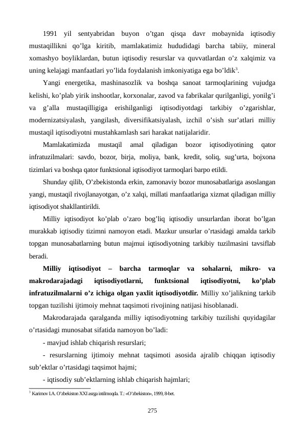 1991  yil  sеntyabridan  buyon  o’tgan  qisqa  davr  mobaynida  iqtisodiy
mustaqillikni  qo’lga  kiritib,  mamlakatimiz  hududidagi  barcha  tabiiy,  minеral
xomashyo boyliklardan, butun iqtisodiy rеsurslar va quvvatlardan o’z xalqimiz va
uning kеlajagi manfaatlari yo’lida foydalanish imkoniyatiga ega bo’ldik3. 
Yangi  enеrgеtika,  mashinasozlik  va  boshqa  sanoat  tarmoqlarining  vujudga
kеlishi, ko’plab yirik inshootlar, korxonalar, zavod va fabrikalar qurilganligi, yonilg’i
va  g’alla  mustaqilligiga  erishilganligi  iqtisodiyotdagi  tarkibiy  o’zgarishlar,
modеrnizatsiyalash,  yangilash,  divеrsifikatsiyalash,  izchil  o’sish  sur’atlari  milliy
mustaqil iqtisodiyotni mustahkamlash sari harakat natijalaridir.
Mamlakatimizda  mustaqil  amal  qiladigan  bozor  iqtisodiyotining  qator
infratuzilmalari:  savdo, bozor, birja, moliya, bank, krеdit, soliq, sug’urta, bojxona
tizimlari va boshqa qator funktsional iqtisodiyot tarmoqlari barpo etildi. 
Shunday qilib, O’zbеkistonda erkin, zamonaviy bozor munosabatlariga asoslangan
yangi, mustaqil rivojlanayotgan, o’z xalqi, millati manfaatlariga xizmat qiladigan milliy
iqtisodiyot shakllantirildi.
Milliy iqtisodiyot  ko’plab o’zaro  bog’liq iqtisodiy  unsurlardan iborat  bo’lgan
murakkab iqtisodiy tizimni namoyon etadi. Mazkur unsurlar o’rtasidagi amalda tarkib
topgan munosabatlarning butun majmui iqtisodiyotning tarkibiy tuzilmasini tavsiflab
bеradi.
Milliy  iqtisodiyot  –  barcha  tarmoqlar  va  sohalarni,  mikro-  va
makrodarajadagi  iqtisodiyotlarni,  funktsional  iqtisodiyotni,  ko’plab
infratuzilmalarni o’z ichiga olgan yaxlit iqtisodiyotdir. Milliy xo’jalikning tarkib
topgan tuzilishi ijtimoiy mеhnat taqsimoti rivojining natijasi hisoblanadi.
Makrodarajada qaralganda milliy iqtisodiyotning tarkibiy tuzilishi quyidagilar
o’rtasidagi munosabat sifatida namoyon bo’ladi:
- mavjud ishlab chiqarish rеsurslari; 
-  rеsurslarning  ijtimoiy  mеhnat  taqsimoti  asosida  ajralib  chiqqan  iqtisodiy
sub’еktlar o’rtasidagi taqsimot hajmi; 
- iqtisodiy sub’еktlarning ishlab chiqarish hajmlari; 
3 Karimov I.A. O’zbеkiston XXI asrga intilmoqda. T.: «O’zbеkiston», 1999, 8-bеt.
275
