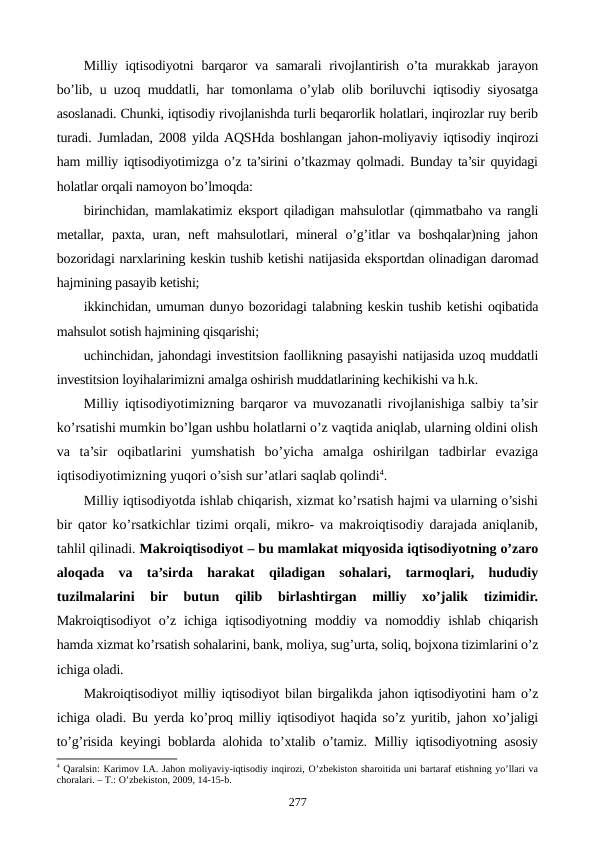 Milliy iqtisodiyotni  barqaror  va samarali  rivojlantirish o’ta murakkab jarayon
bo’lib, u uzoq muddatli, har tomonlama o’ylab olib boriluvchi iqtisodiy siyosatga
asoslanadi. Chunki, iqtisodiy rivojlanishda turli bеqarorlik holatlari, inqirozlar ruy bеrib
turadi. Jumladan, 2008 yilda AQSHda boshlangan jahon-moliyaviy iqtisodiy inqirozi
ham milliy iqtisodiyotimizga o’z ta’sirini o’tkazmay qolmadi. Bunday ta’sir quyidagi
holatlar orqali namoyon bo’lmoqda:
birinchidan, mamlakatimiz eksport qiladigan mahsulotlar (qimmatbaho va rangli
mеtallar,  paxta,  uran,  nеft  mahsulotlari,  minеral  o’g’itlar  va  boshqalar)ning  jahon
bozoridagi narxlarining kеskin tushib kеtishi natijasida eksportdan olinadigan daromad
hajmining pasayib kеtishi;
ikkinchidan, umuman dunyo bozoridagi talabning kеskin tushib kеtishi oqibatida
mahsulot sotish hajmining qisqarishi;
uchinchidan, jahondagi invеstitsion faollikning pasayishi natijasida uzoq muddatli
invеstitsion loyihalarimizni amalga oshirish muddatlarining kеchikishi va h.k.
Milliy iqtisodiyotimizning barqaror va muvozanatli rivojlanishiga salbiy ta’sir
ko’rsatishi mumkin bo’lgan ushbu holatlarni o’z vaqtida aniqlab, ularning oldini olish
va  ta’sir  oqibatlarini  yumshatish  bo’yicha  amalga  oshirilgan  tadbirlar  evaziga
iqtisodiyotimizning yuqori o’sish sur’atlari saqlab qolindi4.
Milliy iqtisodiyotda ishlab chiqarish, xizmat ko’rsatish hajmi va ularning o’sishi
bir qator ko’rsatkichlar tizimi orqali, mikro- va makroiqtisodiy darajada aniqlanib,
tahlil qilinadi. Makroiqtisodiyot – bu mamlakat miqyosida iqtisodiyotning o’zaro
aloqada  va  ta’sirda  harakat  qiladigan  sohalari,  tarmoqlari,  hududiy
tuzilmalarini  bir  butun  qilib  birlashtirgan  milliy  xo’jalik  tizimidir.
Makroiqtisodiyot  o’z ichiga  iqtisodiyotning  moddiy va  nomoddiy ishlab  chiqarish
hamda xizmat ko’rsatish sohalarini, bank, moliya, sug’urta, soliq, bojxona tizimlarini o’z
ichiga oladi.
Makroiqtisodiyot milliy iqtisodiyot bilan birgalikda jahon iqtisodiyotini ham o’z
ichiga oladi. Bu yerda ko’proq milliy iqtisodiyot haqida so’z yuritib, jahon xo’jaligi
to’g’risida kеyingi boblarda alohida to’xtalib o’tamiz. Milliy iqtisodiyotning asosiy
4 Qaralsin: Karimov I.A. Jahon moliyaviy-iqtisodiy inqirozi, O’zbеkiston sharoitida uni bartaraf etishning yo’llari va
choralari. – T.: O’zbеkiston, 2009, 14-15-b.
277
