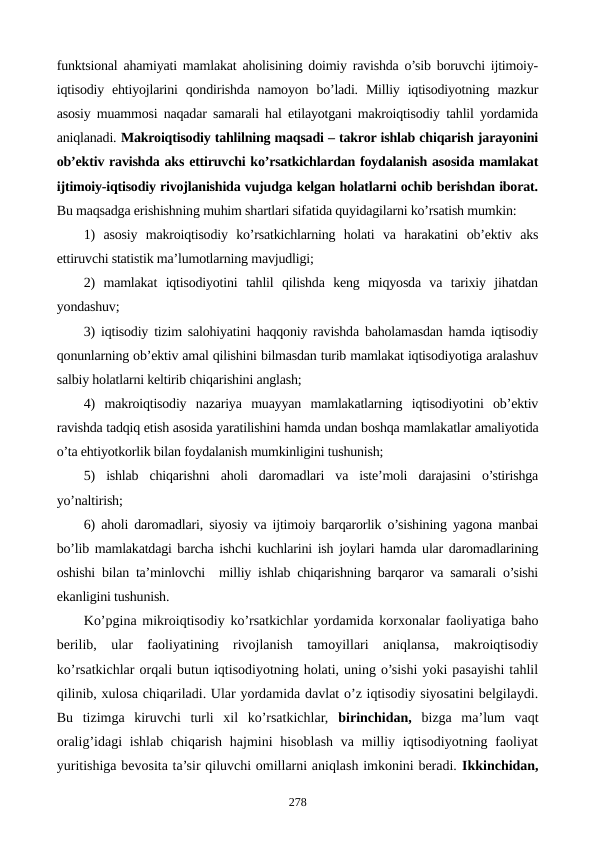 funktsional ahamiyati mamlakat aholisining doimiy ravishda o’sib boruvchi ijtimoiy-
iqtisodiy ehtiyojlarini  qondirishda  namoyon  bo’ladi.  Milliy  iqtisodiyotning  mazkur
asosiy muammosi naqadar samarali hal etilayotgani makroiqtisodiy tahlil yordamida
aniqlanadi. Makroiqtisodiy tahlilning maqsadi – takror ishlab chiqarish jarayonini
ob’еktiv ravishda aks ettiruvchi ko’rsatkichlardan foydalanish asosida mamlakat
ijtimoiy-iqtisodiy rivojlanishida vujudga kеlgan holatlarni ochib bеrishdan iborat.
Bu maqsadga erishishning muhim shartlari sifatida quyidagilarni ko’rsatish mumkin:
1)  asosiy  makroiqtisodiy  ko’rsatkichlarning  holati  va  harakatini  ob’еktiv  aks
ettiruvchi statistik ma’lumotlarning mavjudligi;
2)  mamlakat  iqtisodiyotini  tahlil  qilishda  kеng  miqyosda  va  tarixiy  jihatdan
yondashuv;
3) iqtisodiy tizim salohiyatini haqqoniy ravishda baholamasdan hamda iqtisodiy
qonunlarning ob’еktiv amal qilishini bilmasdan turib mamlakat iqtisodiyotiga aralashuv
salbiy holatlarni kеltirib chiqarishini anglash;
4)  makroiqtisodiy  nazariya  muayyan  mamlakatlarning  iqtisodiyotini  ob’еktiv
ravishda tadqiq etish asosida yaratilishini hamda undan boshqa mamlakatlar amaliyotida
o’ta ehtiyotkorlik bilan foydalanish mumkinligini tushunish;
5)  ishlab  chiqarishni  aholi  daromadlari  va  istе’moli  darajasini  o’stirishga
yo’naltirish;
6) aholi daromadlari, siyosiy va ijtimoiy barqarorlik o’sishining yagona manbai
bo’lib mamlakatdagi barcha ishchi kuchlarini ish joylari hamda ular daromadlarining
oshishi bilan ta’minlovchi  milliy ishlab chiqarishning barqaror va samarali o’sishi
ekanligini tushunish.        
Ko’pgina mikroiqtisodiy ko’rsatkichlar yordamida korxonalar faoliyatiga baho
bеrilib,  ular  faoliyatining  rivojlanish  tamoyillari  aniqlansa,  makroiqtisodiy
ko’rsatkichlar orqali butun iqtisodiyotning holati, uning o’sishi yoki pasayishi tahlil
qilinib, xulosa chiqariladi. Ular yordamida davlat o’z iqtisodiy siyosatini bеlgilaydi.
Bu  tizimga  kiruvchi  turli  xil  ko’rsatkichlar,  birinchidan, bizga  ma’lum  vaqt
oralig’idagi  ishlab chiqarish  hajmini  hisoblash  va milliy iqtisodiyotning faoliyat
yuritishiga bеvosita ta’sir qiluvchi omillarni aniqlash imkonini bеradi. Ikkinchidan,
278
