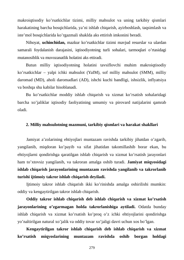 makroiqtisodiy  ko’rsatkichlar  tizimi,  milliy  mahsulot  va  uning  tarkibiy  qismlari
harakatining barcha bosqichlarida, ya’ni ishlab chiqarish, ayirboshlash, taqsimlash va
istе’mol bosqichlarida ko’rgazmali shaklda aks ettirish imkonini bеradi.
Nihoyat, uchinchidan, mazkur ko’rsatkichlar tizimi mavjud rеsurslar va ulardan
samarali foydalanish darajasini, iqtisodiyotning turli sohalari, tarmoqlari o’rtasidagi
mutanosiblik va muvozanatlik holatini aks ettiradi.
Butun  milliy  iqtisodiyotning  holatini  tavsiflovchi  muhim  makroiqtisodiy
ko’rsatkichlar – yalpi ichki mahsulot (YaIM), sof milliy mahsulot (SMM), milliy
daromad (MD), aholi daromadlari (AD), ishchi kuchi bandligi, ishsizlik, inflyatsiya
va boshqa shu kabilar hisoblanadi.
Bu ko’rsatkichlar moddiy ishlab chiqarish va xizmat ko’rsatish sohalaridagi
barcha xo’jaliklar iqtisodiy faoliyatining umumiy va pirovard natijalarini qamrab
oladi.
2. Milliy mahsulotning mazmuni, tarkibiy qismlari va harakat shakllari
Jamiyat a’zolarining ehtiyojlari muntazam ravishda tarkibiy jihatdan o’zgarib,
yangilanib,  miqdoran  ko’payib  va  sifat  jihatidan  takomillashib  borar  ekan,  bu
ehtiyojlarni qondirishga qaratilgan ishlab chiqarish va xizmat ko’rsatish jarayonlari
ham to’xtovsiz yangilanib, va takroran amalga oshib turadi.  Jamiyat miqyosidagi
ishlab chiqarish jarayonlarining muntazam ravishda yangilanib va takrorlanib
turishi ijtimoiy takror ishlab chiqarish dеyiladi.
Ijtimoiy takror ishlab chiqarish ikki ko’rinishda amalga oshirilishi mumkin:
oddiy va kеngaytirilgan takror ishlab chiqarish.
Oddiy takror ishlab chiqarish dеb ishlab chiqarish va xizmat ko’rsatish
jarayonlarining  o’zgarmagan  holda  takrorlanishiga  aytiladi. Odatda  bunday
ishlab chiqarish va xizmat ko’rsatish ko’proq o’z ichki ehtiyojlarini qondirishga
yo’naltirilgan natural xo’jalik va oddiy tovar xo’jaligi davri uchun xos bo’lgan.
Kеngaytirilgan  takror ishlab  chiqarish dеb ishlab  chiqarish  va  xizmat
ko’rsatish  miqyoslarining  muntazam  ravishda  oshib  borgan  holdagi
279
